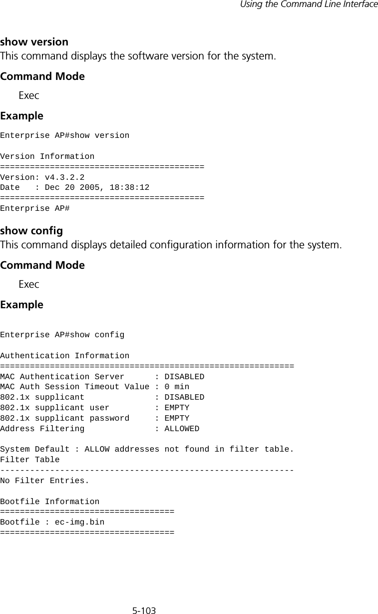 5-103Using the Command Line Interfaceshow versionThis command displays the software version for the system.Command Mode ExecExample show configThis command displays detailed configuration information for the system.Command Mode ExecExample Enterprise AP#show versionVersion Information=========================================Version: v4.3.2.2Date   : Dec 20 2005, 18:38:12=========================================Enterprise AP#Enterprise AP#show configAuthentication Information===========================================================MAC Authentication Server      : DISABLEDMAC Auth Session Timeout Value : 0 min802.1x supplicant              : DISABLED802.1x supplicant user         : EMPTY802.1x supplicant password     : EMPTYAddress Filtering              : ALLOWEDSystem Default : ALLOW addresses not found in filter table.Filter Table-----------------------------------------------------------No Filter Entries.Bootfile Information===================================Bootfile : ec-img.bin===================================