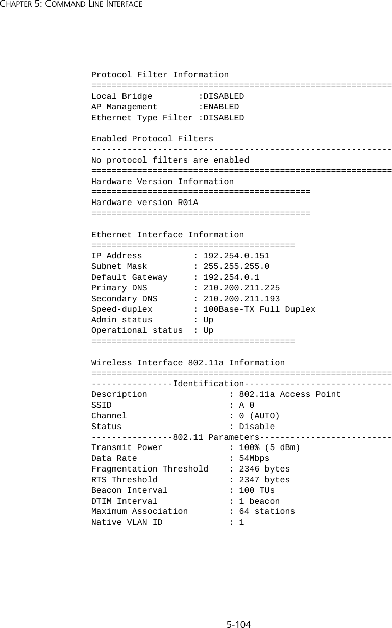 5-104CHAPTER 5: COMMAND LINE INTERFACEProtocol Filter Information===========================================================Local Bridge         :DISABLEDAP Management        :ENABLEDEthernet Type Filter :DISABLEDEnabled Protocol Filters-----------------------------------------------------------No protocol filters are enabled===========================================================Hardware Version Information===========================================Hardware version R01A===========================================Ethernet Interface Information========================================IP Address          : 192.254.0.151Subnet Mask         : 255.255.255.0Default Gateway     : 192.254.0.1Primary DNS         : 210.200.211.225Secondary DNS       : 210.200.211.193Speed-duplex        : 100Base-TX Full DuplexAdmin status        : UpOperational status  : Up========================================Wireless Interface 802.11a Information===========================================================----------------Identification-----------------------------Description                : 802.11a Access PointSSID                       : A 0Channel                    : 0 (AUTO)Status                     : Disable----------------802.11 Parameters--------------------------Transmit Power             : 100% (5 dBm)Data Rate                  : 54MbpsFragmentation Threshold    : 2346 bytesRTS Threshold              : 2347 bytesBeacon Interval            : 100 TUsDTIM Interval              : 1 beaconMaximum Association        : 64 stationsNative VLAN ID             : 1