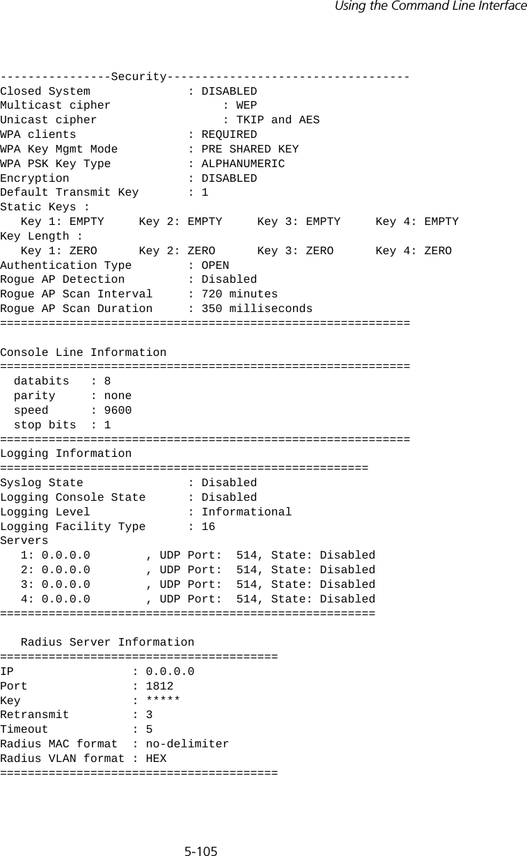 5-105Using the Command Line Interface----------------Security-----------------------------------Closed System              : DISABLEDMulticast cipher                : WEPUnicast cipher                  : TKIP and AESWPA clients                : REQUIREDWPA Key Mgmt Mode          : PRE SHARED KEYWPA PSK Key Type           : ALPHANUMERICEncryption                 : DISABLEDDefault Transmit Key       : 1Static Keys :    Key 1: EMPTY     Key 2: EMPTY     Key 3: EMPTY     Key 4: EMPTY  Key Length :    Key 1: ZERO      Key 2: ZERO      Key 3: ZERO      Key 4: ZERO   Authentication Type        : OPENRogue AP Detection         : DisabledRogue AP Scan Interval     : 720 minutesRogue AP Scan Duration     : 350 milliseconds===========================================================Console Line Information===========================================================  databits   : 8  parity     : none   speed      : 9600  stop bits  : 1===========================================================Logging Information=====================================================Syslog State               : DisabledLogging Console State      : DisabledLogging Level              : InformationalLogging Facility Type      : 16Servers   1: 0.0.0.0        , UDP Port:  514, State: Disabled   2: 0.0.0.0        , UDP Port:  514, State: Disabled   3: 0.0.0.0        , UDP Port:  514, State: Disabled   4: 0.0.0.0        , UDP Port:  514, State: Disabled======================================================   Radius Server Information========================================IP                 : 0.0.0.0Port               : 1812Key                : *****Retransmit         : 3Timeout            : 5Radius MAC format  : no-delimiterRadius VLAN format : HEX========================================