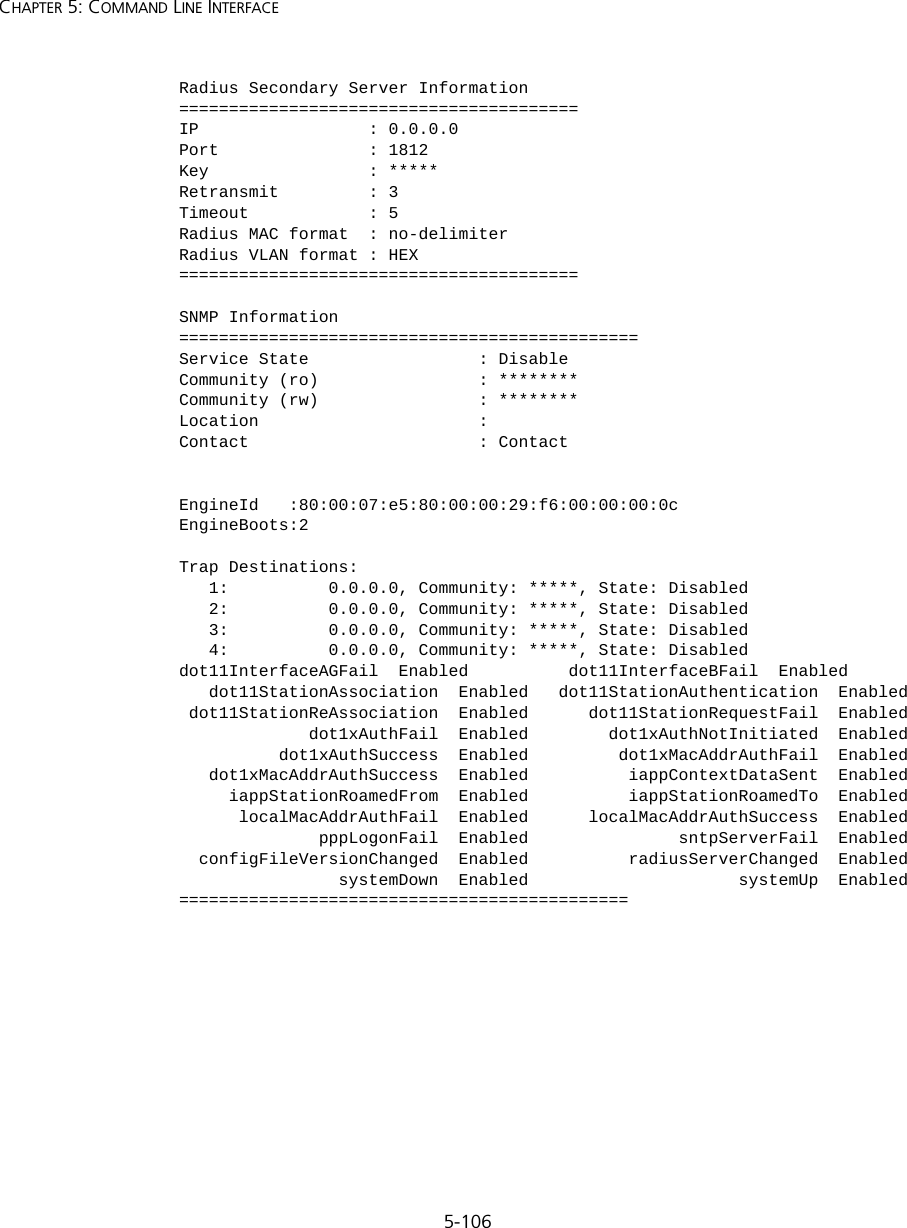 5-106CHAPTER 5: COMMAND LINE INTERFACERadius Secondary Server Information========================================IP                 : 0.0.0.0Port               : 1812Key                : *****Retransmit         : 3Timeout            : 5Radius MAC format  : no-delimiterRadius VLAN format : HEX========================================SNMP Information==============================================Service State                 : DisableCommunity (ro)                : ********Community (rw)                : ********Location                      : Contact                       : ContactEngineId   :80:00:07:e5:80:00:00:29:f6:00:00:00:0cEngineBoots:2Trap Destinations:   1:          0.0.0.0, Community: *****, State: Disabled   2:          0.0.0.0, Community: *****, State: Disabled   3:          0.0.0.0, Community: *****, State: Disabled   4:          0.0.0.0, Community: *****, State: Disableddot11InterfaceAGFail  Enabled          dot11InterfaceBFail  Enabled   dot11StationAssociation  Enabled   dot11StationAuthentication  Enabled dot11StationReAssociation  Enabled      dot11StationRequestFail  Enabled             dot1xAuthFail  Enabled        dot1xAuthNotInitiated  Enabled          dot1xAuthSuccess  Enabled         dot1xMacAddrAuthFail  Enabled   dot1xMacAddrAuthSuccess  Enabled          iappContextDataSent  Enabled     iappStationRoamedFrom  Enabled          iappStationRoamedTo  Enabled      localMacAddrAuthFail  Enabled      localMacAddrAuthSuccess  Enabled              pppLogonFail  Enabled               sntpServerFail  Enabled  configFileVersionChanged  Enabled          radiusServerChanged  Enabled                systemDown  Enabled                     systemUp  Enabled=============================================