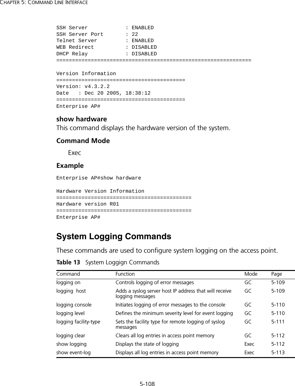 5-108CHAPTER 5: COMMAND LINE INTERFACEshow hardwareThis command displays the hardware version of the system.Command Mode ExecExample System Logging CommandsThese commands are used to configure system logging on the access point.Tabl e  13   System Loggign CommandsSSH Server            : ENABLEDSSH Server Port       : 22Telnet Server         : ENABLEDWEB Redirect          : DISABLEDDHCP Relay            : DISABLED==============================================================Version Information=========================================Version: v4.3.2.2Date   : Dec 20 2005, 18:38:12=========================================Enterprise AP#Enterprise AP#show hardwareHardware Version Information===========================================Hardware version R01===========================================Enterprise AP#Command Function Mode Pagelogging on  Controls logging of error messages GC 5-109logging  host Adds a syslog server host IP address that will receive logging messages  GC 5-109logging console Initiates logging of error messages to the console GC 5-110logging level Defines the minimum severity level for event logging GC 5-110logging facility-type Sets the facility type for remote logging of syslog messages GC 5-111logging clear Clears all log entries in access point memory GC 5-112show logging  Displays the state of logging Exec 5-112show event-log Displays all log entries in access point memory Exec 5-113