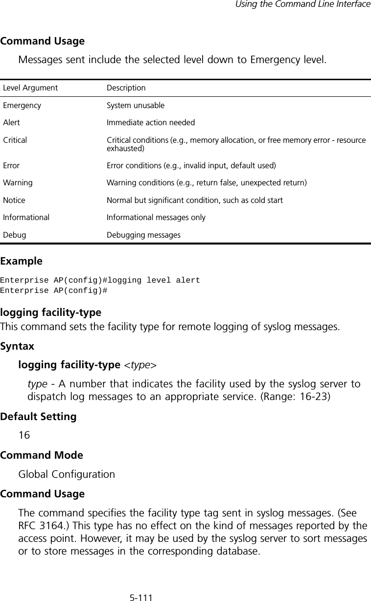 5-111Using the Command Line InterfaceCommand Usage Messages sent include the selected level down to Emergency level.Example logging facility-typeThis command sets the facility type for remote logging of syslog messages.Syntaxlogging facility-type &lt;type&gt;type - A number that indicates the facility used by the syslog server to dispatch log messages to an appropriate service. (Range: 16-23)Default Setting 16Command Mode Global ConfigurationCommand Usage The command specifies the facility type tag sent in syslog messages. (See RFC 3164.) This type has no effect on the kind of messages reported by the access point. However, it may be used by the syslog server to sort messages or to store messages in the corresponding database.Level Argument DescriptionEmergency System unusableAlert Immediate action neededCritical Critical conditions (e.g., memory allocation, or free memory error - resource exhausted)Error Error conditions (e.g., invalid input, default used)Warning Warning conditions (e.g., return false, unexpected return)Notice Normal but significant condition, such as cold start Informational Informational messages onlyDebug Debugging messagesEnterprise AP(config)#logging level alertEnterprise AP(config)#