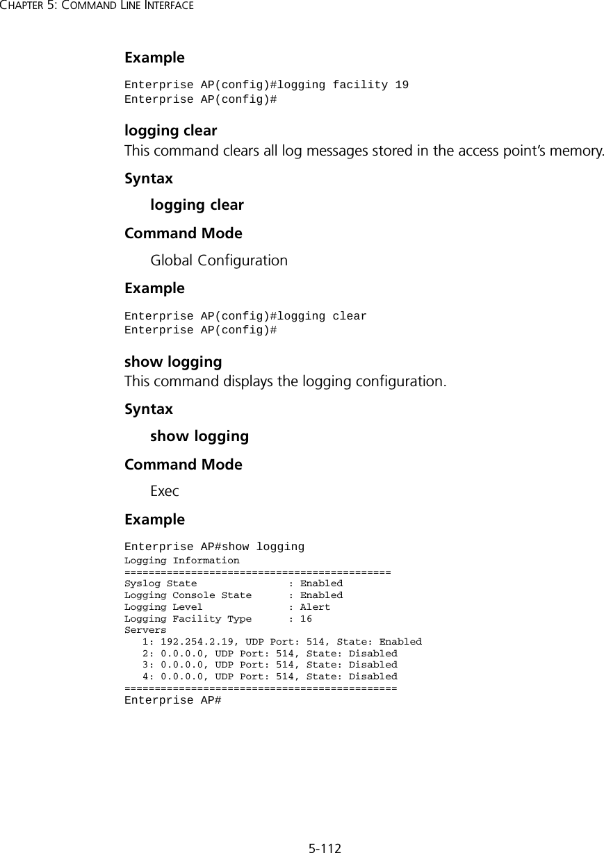 5-112CHAPTER 5: COMMAND LINE INTERFACEExample logging clearThis command clears all log messages stored in the access point’s memory.Syntaxlogging clearCommand Mode Global ConfigurationExample show loggingThis command displays the logging configuration.Syntaxshow loggingCommand Mode ExecExampleEnterprise AP(config)#logging facility 19Enterprise AP(config)#Enterprise AP(config)#logging clearEnterprise AP(config)#Enterprise AP#show loggingLogging Information============================================Syslog State               : EnabledLogging Console State      : EnabledLogging Level              : AlertLogging Facility Type      : 16Servers   1: 192.254.2.19, UDP Port: 514, State: Enabled   2: 0.0.0.0, UDP Port: 514, State: Disabled   3: 0.0.0.0, UDP Port: 514, State: Disabled   4: 0.0.0.0, UDP Port: 514, State: Disabled=============================================Enterprise AP#