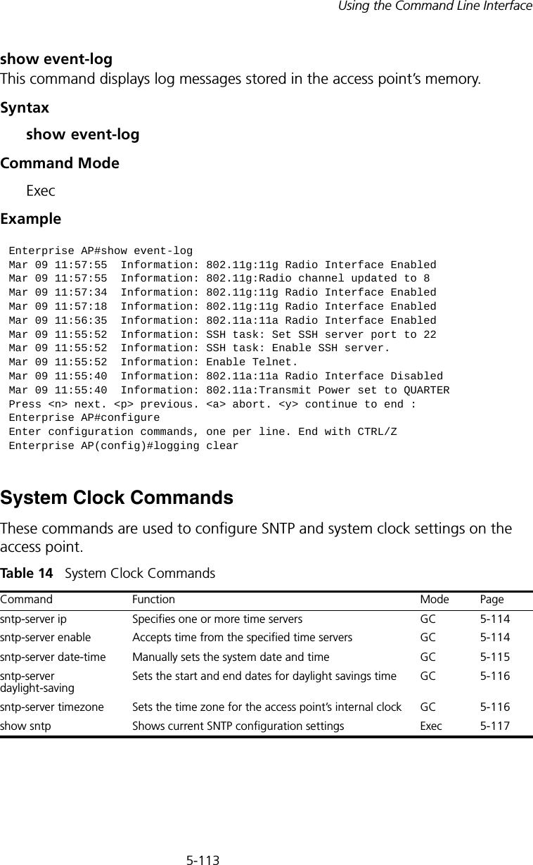 5-113Using the Command Line Interfaceshow event-logThis command displays log messages stored in the access point’s memory.Syntaxshow event-logCommand Mode ExecExampleSystem Clock CommandsThese commands are used to configure SNTP and system clock settings on the access point.Tabl e  14   System Clock CommandsEnterprise AP#show event-logMar 09 11:57:55  Information: 802.11g:11g Radio Interface EnabledMar 09 11:57:55  Information: 802.11g:Radio channel updated to 8Mar 09 11:57:34  Information: 802.11g:11g Radio Interface EnabledMar 09 11:57:18  Information: 802.11g:11g Radio Interface EnabledMar 09 11:56:35  Information: 802.11a:11a Radio Interface EnabledMar 09 11:55:52  Information: SSH task: Set SSH server port to 22Mar 09 11:55:52  Information: SSH task: Enable SSH server.Mar 09 11:55:52  Information: Enable Telnet.Mar 09 11:55:40  Information: 802.11a:11a Radio Interface DisabledMar 09 11:55:40  Information: 802.11a:Transmit Power set to QUARTERPress &lt;n&gt; next. &lt;p&gt; previous. &lt;a&gt; abort. &lt;y&gt; continue to end :Enterprise AP#configureEnter configuration commands, one per line. End with CTRL/ZEnterprise AP(config)#logging clearCommand Function Mode Pagesntp-server ip Specifies one or more time servers GC 5-114sntp-server enable  Accepts time from the specified time servers GC 5-114sntp-server date-time Manually sets the system date and time GC 5-115sntp-server daylight-savingSets the start and end dates for daylight savings time GC 5-116sntp-server timezone Sets the time zone for the access point’s internal clock GC 5-116show sntp Shows current SNTP configuration settings Exec  5-117