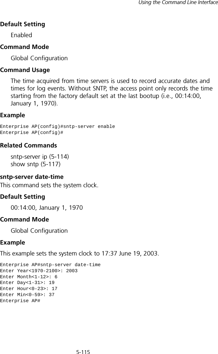 5-115Using the Command Line InterfaceDefault Setting EnabledCommand Mode Global ConfigurationCommand Usage The time acquired from time servers is used to record accurate dates and times for log events. Without SNTP, the access point only records the time starting from the factory default set at the last bootup (i.e., 00:14:00, January 1, 1970).Example Related Commandssntp-server ip (5-114) show sntp (5-117)sntp-server date-timeThis command sets the system clock.Default Setting 00:14:00, January 1, 1970Command Mode Global ConfigurationExample This example sets the system clock to 17:37 June 19, 2003.Enterprise AP(config)#sntp-server enableEnterprise AP(config)#Enterprise AP#sntp-server date-timeEnter Year&lt;1970-2100&gt;: 2003Enter Month&lt;1-12&gt;: 6Enter Day&lt;1-31&gt;: 19Enter Hour&lt;0-23&gt;: 17Enter Min&lt;0-59&gt;: 37Enterprise AP#