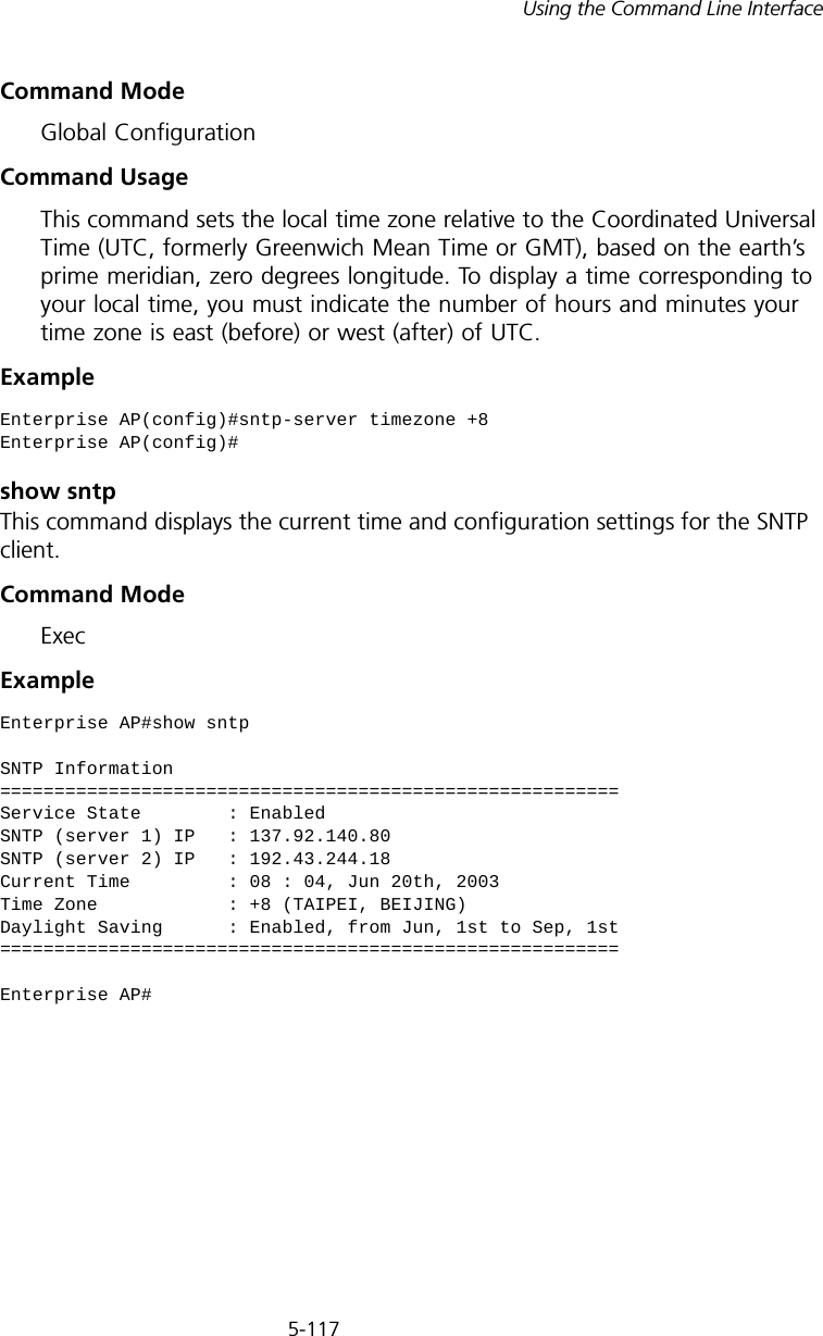 5-117Using the Command Line InterfaceCommand Mode Global ConfigurationCommand Usage This command sets the local time zone relative to the Coordinated Universal Time (UTC, formerly Greenwich Mean Time or GMT), based on the earth’s prime meridian, zero degrees longitude. To display a time corresponding to your local time, you must indicate the number of hours and minutes your time zone is east (before) or west (after) of UTC.Example show sntpThis command displays the current time and configuration settings for the SNTP client.Command ModeExecExample Enterprise AP(config)#sntp-server timezone +8Enterprise AP(config)#Enterprise AP#show sntpSNTP Information=========================================================Service State        : EnabledSNTP (server 1) IP   : 137.92.140.80SNTP (server 2) IP   : 192.43.244.18Current Time         : 08 : 04, Jun 20th, 2003Time Zone            : +8 (TAIPEI, BEIJING)Daylight Saving      : Enabled, from Jun, 1st to Sep, 1st=========================================================Enterprise AP#