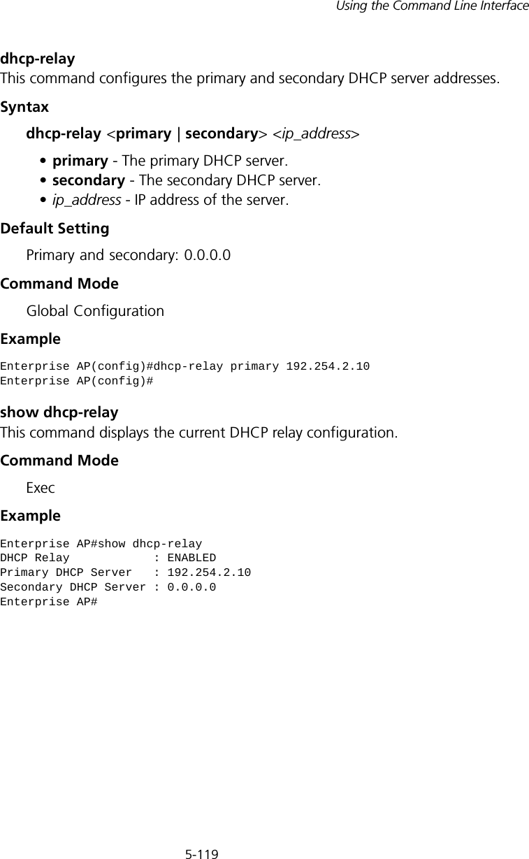 5-119Using the Command Line Interfacedhcp-relayThis command configures the primary and secondary DHCP server addresses.Syntaxdhcp-relay &lt;primary | secondary&gt; &lt;ip_address&gt;•primary - The primary DHCP server.•secondary - The secondary DHCP server.•ip_address - IP address of the server.Default Setting Primary and secondary: 0.0.0.0Command Mode Global ConfigurationExample show dhcp-relayThis command displays the current DHCP relay configuration.Command Mode ExecExample Enterprise AP(config)#dhcp-relay primary 192.254.2.10Enterprise AP(config)#Enterprise AP#show dhcp-relayDHCP Relay            : ENABLEDPrimary DHCP Server   : 192.254.2.10Secondary DHCP Server : 0.0.0.0Enterprise AP#