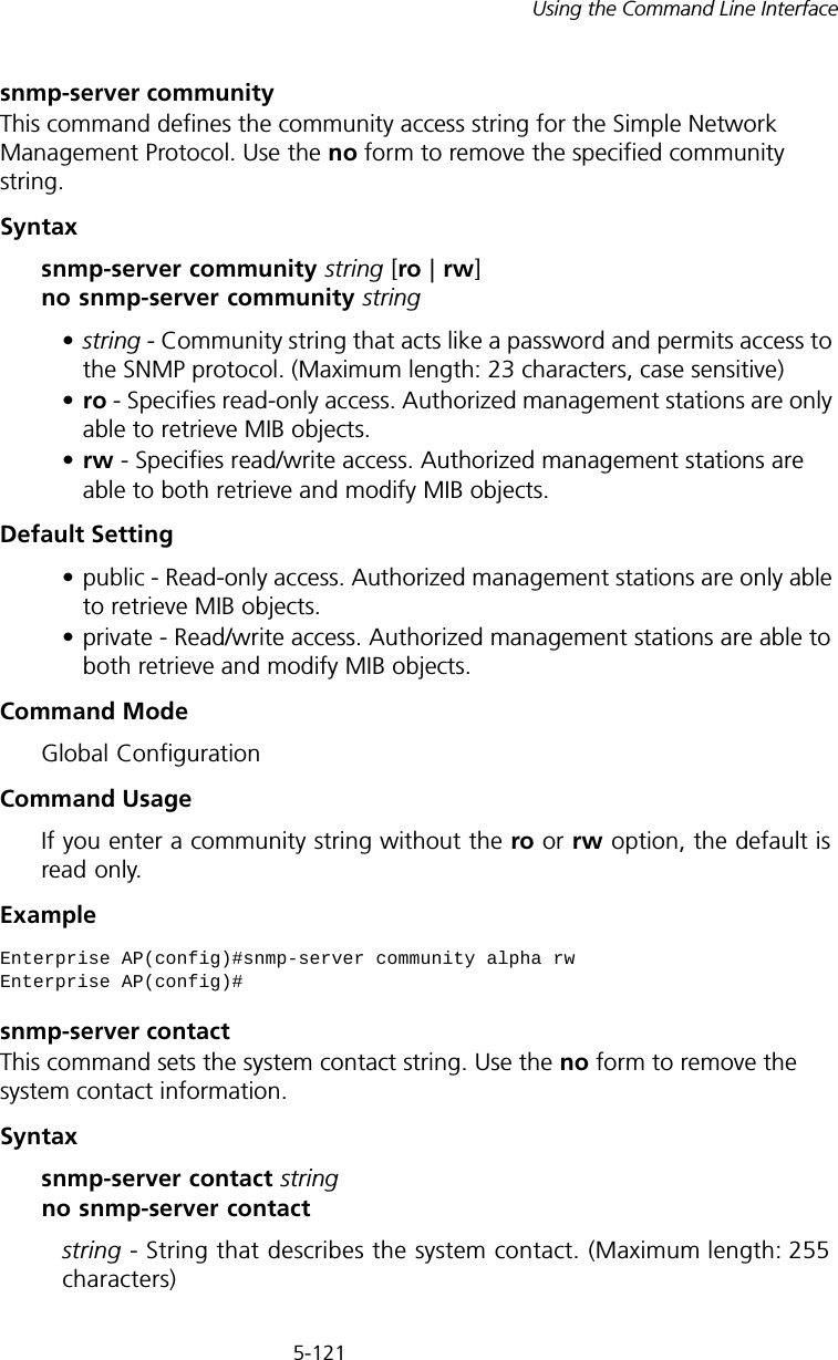 5-121Using the Command Line Interfacesnmp-server communityThis command defines the community access string for the Simple Network Management Protocol. Use the no form to remove the specified community string.Syntaxsnmp-server community string [ro | rw] no snmp-server community string•string - Community string that acts like a password and permits access to the SNMP protocol. (Maximum length: 23 characters, case sensitive)•ro - Specifies read-only access. Authorized management stations are only able to retrieve MIB objects. •rw - Specifies read/write access. Authorized management stations are able to both retrieve and modify MIB objects.Default Setting • public - Read-only access. Authorized management stations are only able to retrieve MIB objects.• private - Read/write access. Authorized management stations are able to both retrieve and modify MIB objects.Command Mode Global ConfigurationCommand Usage If you enter a community string without the ro or rw option, the default is read only.Example snmp-server contactThis command sets the system contact string. Use the no form to remove the system contact information.Syntaxsnmp-server contact string no snmp-server contactstring - String that describes the system contact. (Maximum length: 255 characters)Enterprise AP(config)#snmp-server community alpha rwEnterprise AP(config)#