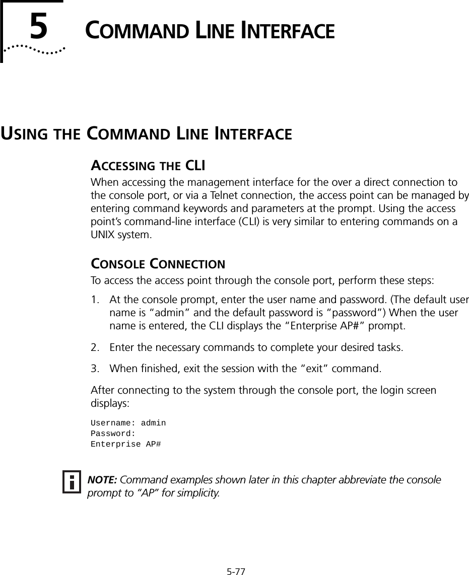 5-775COMMAND LINE INTERFACEUSING THE COMMAND LINE INTERFACEACCESSING THE CLIWhen accessing the management interface for the over a direct connection to the console port, or via a Telnet connection, the access point can be managed by entering command keywords and parameters at the prompt. Using the access point’s command-line interface (CLI) is very similar to entering commands on a UNIX system.CONSOLE CONNECTIONTo access the access point through the console port, perform these steps:1. At the console prompt, enter the user name and password. (The default user name is “admin” and the default password is “password”) When the user name is entered, the CLI displays the “Enterprise AP#” prompt. 2. Enter the necessary commands to complete your desired tasks. 3. When finished, exit the session with the “exit” command.After connecting to the system through the console port, the login screen displays:Username: adminPassword: Enterprise AP#NOTE: Command examples shown later in this chapter abbreviate the console prompt to “AP” for simplicity.