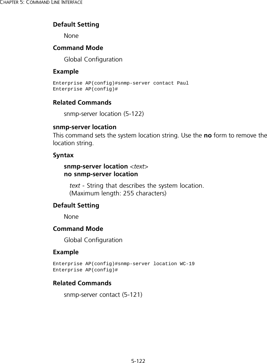 5-122CHAPTER 5: COMMAND LINE INTERFACEDefault Setting NoneCommand Mode Global ConfigurationExample Related Commandssnmp-server location (5-122)snmp-server locationThis command sets the system location string. Use the no form to remove the location string.Syntaxsnmp-server location &lt;text&gt; no snmp-server locationtext - String that describes the system location. (Maximum length: 255 characters)Default Setting NoneCommand Mode Global ConfigurationExample Related Commandssnmp-server contact (5-121)Enterprise AP(config)#snmp-server contact PaulEnterprise AP(config)#Enterprise AP(config)#snmp-server location WC-19Enterprise AP(config)#