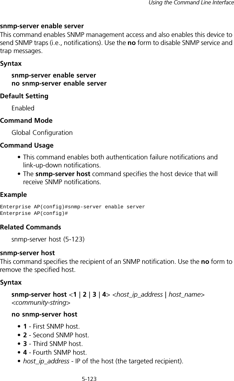 5-123Using the Command Line Interfacesnmp-server enable serverThis command enables SNMP management access and also enables this device to send SNMP traps (i.e., notifications). Use the no form to disable SNMP service and trap messages.Syntax snmp-server enable server no snmp-server enable serverDefault Setting EnabledCommand Mode Global ConfigurationCommand Usage • This command enables both authentication failure notifications and link-up-down notifications. •The snmp-server host command specifies the host device that will receive SNMP notifications. Example Related Commandssnmp-server host (5-123)snmp-server host This command specifies the recipient of an SNMP notification. Use the no form to remove the specified host.Syntaxsnmp-server host &lt;1 | 2 | 3 | 4&gt; &lt;host_ip_address | host_name&gt; &lt;community-string&gt;no snmp-server host•1 - First SNMP host.•2 - Second SNMP host.•3 - Third SNMP host.•4 - Fourth SNMP host.•host_ip_address - IP of the host (the targeted recipient). Enterprise AP(config)#snmp-server enable serverEnterprise AP(config)#