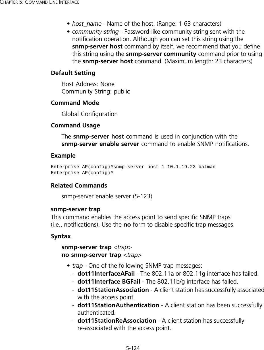 5-124CHAPTER 5: COMMAND LINE INTERFACE•host_name - Name of the host. (Range: 1-63 characters)•community-string - Password-like community string sent with the notification operation. Although you can set this string using the snmp-server host command by itself, we recommend that you define this string using the snmp-server community command prior to using the snmp-server host command. (Maximum length: 23 characters)Default Setting Host Address: None Community String: publicCommand Mode Global ConfigurationCommand Usage The snmp-server host command is used in conjunction with the snmp-server enable server command to enable SNMP notifications. Example Related Commandssnmp-server enable server (5-123)snmp-server trapThis command enables the access point to send specific SNMP traps (i.e., notifications). Use the no form to disable specific trap messages.Syntaxsnmp-server trap &lt;trap&gt; no snmp-server trap &lt;trap&gt;•trap - One of the following SNMP trap messages:-dot11InterfaceAFail - The 802.11a or 802.11g interface has failed.-dot11Interface BGFail - The 802.11b/g interface has failed.-dot11StationAssociation - A client station has successfully associated with the access point.-dot11StationAuthentication - A client station has been successfully authenticated.-dot11StationReAssociation - A client station has successfully re-associated with the access point.Enterprise AP(config)#snmp-server host 1 10.1.19.23 batmanEnterprise AP(config)#