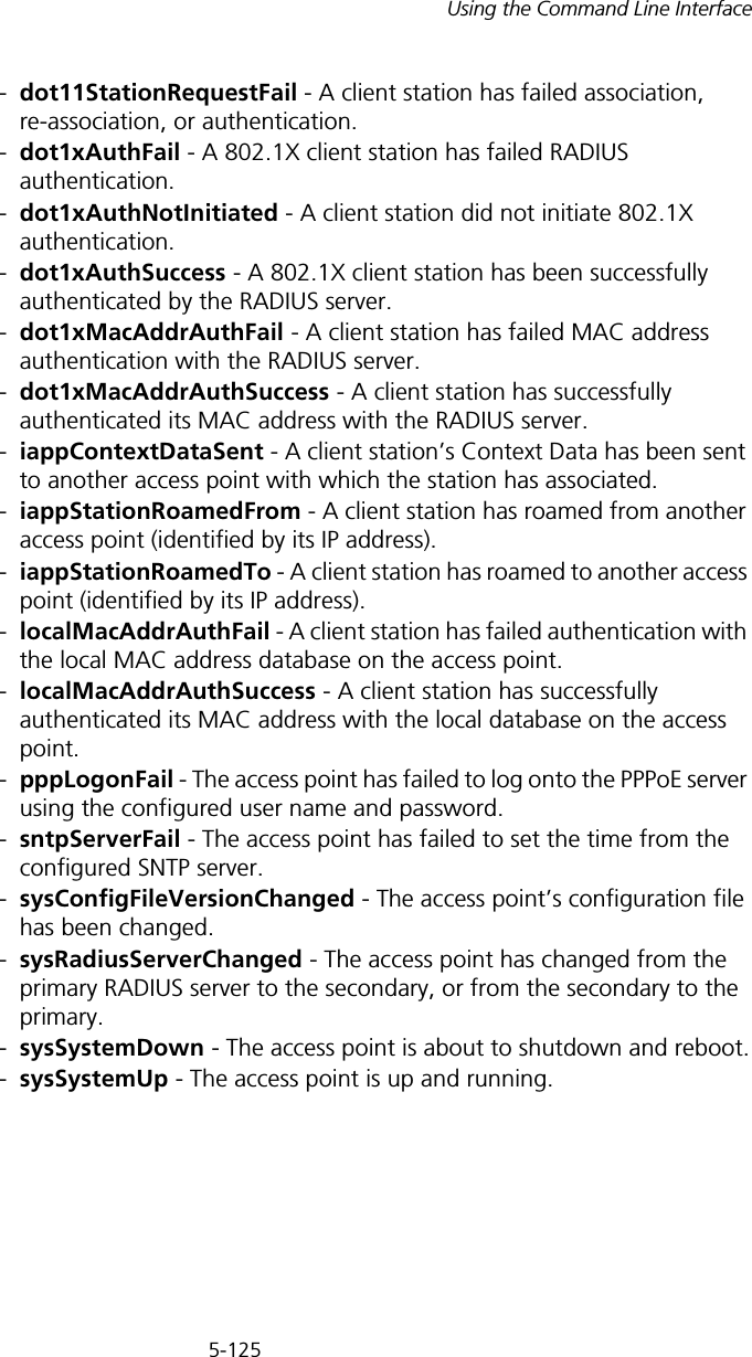 5-125Using the Command Line Interface-dot11StationRequestFail - A client station has failed association, re-association, or authentication.-dot1xAuthFail - A 802.1X client station has failed RADIUS authentication.-dot1xAuthNotInitiated - A client station did not initiate 802.1X authentication.-dot1xAuthSuccess - A 802.1X client station has been successfully authenticated by the RADIUS server.-dot1xMacAddrAuthFail - A client station has failed MAC address authentication with the RADIUS server.-dot1xMacAddrAuthSuccess - A client station has successfully authenticated its MAC address with the RADIUS server.-iappContextDataSent - A client station’s Context Data has been sent to another access point with which the station has associated.-iappStationRoamedFrom - A client station has roamed from another access point (identified by its IP address).-iappStationRoamedTo - A client station has roamed to another access point (identified by its IP address).-localMacAddrAuthFail - A client station has failed authentication with the local MAC address database on the access point.-localMacAddrAuthSuccess - A client station has successfully authenticated its MAC address with the local database on the access point.-pppLogonFail - The access point has failed to log onto the PPPoE server using the configured user name and password.-sntpServerFail - The access point has failed to set the time from the configured SNTP server.-sysConfigFileVersionChanged - The access point’s configuration file has been changed.-sysRadiusServerChanged - The access point has changed from the primary RADIUS server to the secondary, or from the secondary to the primary.-sysSystemDown - The access point is about to shutdown and reboot.-sysSystemUp - The access point is up and running.