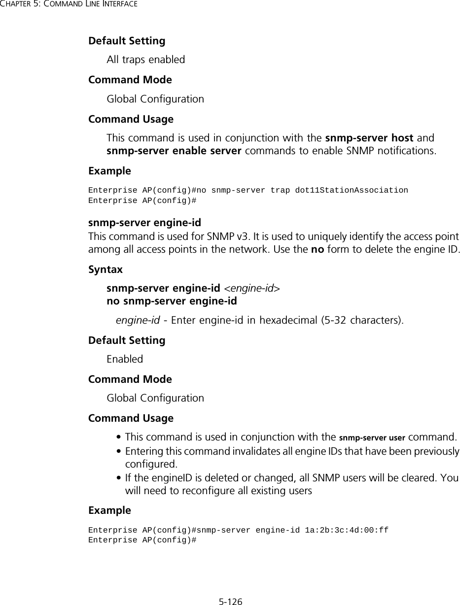 5-126CHAPTER 5: COMMAND LINE INTERFACEDefault Setting All traps enabledCommand Mode Global ConfigurationCommand Usage This command is used in conjunction with the snmp-server host and snmp-server enable server commands to enable SNMP notifications.Example snmp-server engine-idThis command is used for SNMP v3. It is used to uniquely identify the access point among all access points in the network. Use the no form to delete the engine ID.Syntax snmp-server engine-id &lt;engine-id&gt;  no snmp-server engine-id engine-id - Enter engine-id in hexadecimal (5-32 characters). Default Setting EnabledCommand Mode Global ConfigurationCommand Usage • This command is used in conjunction with the snmp-server user command. • Entering this command invalidates all engine IDs that have been previously configured. • If the engineID is deleted or changed, all SNMP users will be cleared. You will need to reconfigure all existing usersExample Enterprise AP(config)#no snmp-server trap dot11StationAssociationEnterprise AP(config)#Enterprise AP(config)#snmp-server engine-id 1a:2b:3c:4d:00:ffEnterprise AP(config)#