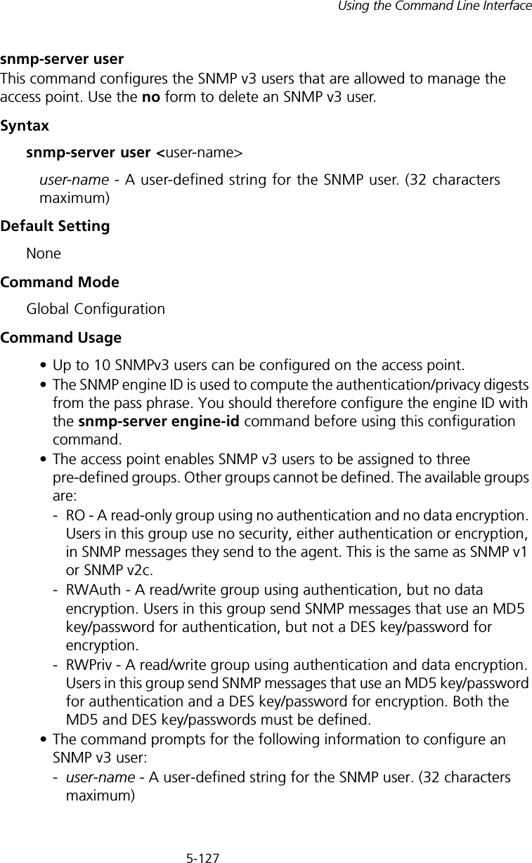 5-127Using the Command Line Interfacesnmp-server userThis command configures the SNMP v3 users that are allowed to manage the access point. Use the no form to delete an SNMP v3 user.Syntaxsnmp-server user &lt;user-name&gt;user-name - A user-defined string for the SNMP user. (32 characters maximum)Default Setting NoneCommand Mode Global ConfigurationCommand Usage • Up to 10 SNMPv3 users can be configured on the access point.• The SNMP engine ID is used to compute the authentication/privacy digests from the pass phrase. You should therefore configure the engine ID with the snmp-server engine-id command before using this configuration command.• The access point enables SNMP v3 users to be assigned to three pre-defined groups. Other groups cannot be defined. The available groups are:- RO - A read-only group using no authentication and no data encryption. Users in this group use no security, either authentication or encryption, in SNMP messages they send to the agent. This is the same as SNMP v1 or SNMP v2c.- RWAuth - A read/write group using authentication, but no data encryption. Users in this group send SNMP messages that use an MD5 key/password for authentication, but not a DES key/password for encryption.- RWPriv - A read/write group using authentication and data encryption. Users in this group send SNMP messages that use an MD5 key/password for authentication and a DES key/password for encryption. Both the MD5 and DES key/passwords must be defined.• The command prompts for the following information to configure an SNMP v3 user:-user-name - A user-defined string for the SNMP user. (32 characters maximum)