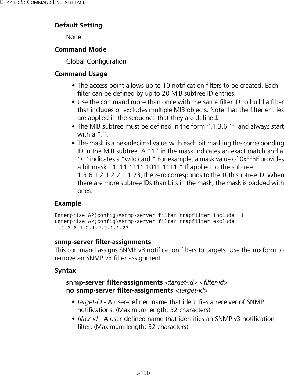 5-130CHAPTER 5: COMMAND LINE INTERFACEDefault Setting NoneCommand Mode Global ConfigurationCommand Usage • The access point allows up to 10 notification filters to be created. Each filter can be defined by up to 20 MIB subtree ID entries.• Use the command more than once with the same filter ID to build a filter that includes or excludes multiple MIB objects. Note that the filter entries are applied in the sequence that they are defined.• The MIB subtree must be defined in the form “.1.3.6.1” and always start with a “.”.• The mask is a hexadecimal value with each bit masking the corresponding ID in the MIB subtree. A “1” in the mask indicates an exact match and a “0” indicates a “wild card.” For example, a mask value of 0xFFBF provides a bit mask “1111 1111 1011 1111.” If applied to the subtree 1.3.6.1.2.1.2.2.1.1.23, the zero corresponds to the 10th subtree ID. When there are more subtree IDs than bits in the mask, the mask is padded with ones.Example snmp-server filter-assignmentsThis command assigns SNMP v3 notification filters to targets. Use the no form to remove an SNMP v3 filter assignment.Syntaxsnmp-server filter-assignments &lt;target-id&gt; &lt;filter-id&gt;  no snmp-server filter-assignments &lt;target-id&gt; •target-id - A user-defined name that identifies a receiver of SNMP notifications. (Maximum length: 32 characters)•filter-id - A user-defined name that identifies an SNMP v3 notification filter. (Maximum length: 32 characters)Enterprise AP(config)#snmp-server filter trapfilter include .1Enterprise AP(config)#snmp-server filter trapfilter exclude .1.3.6.1.2.1.2.2.1.1.23