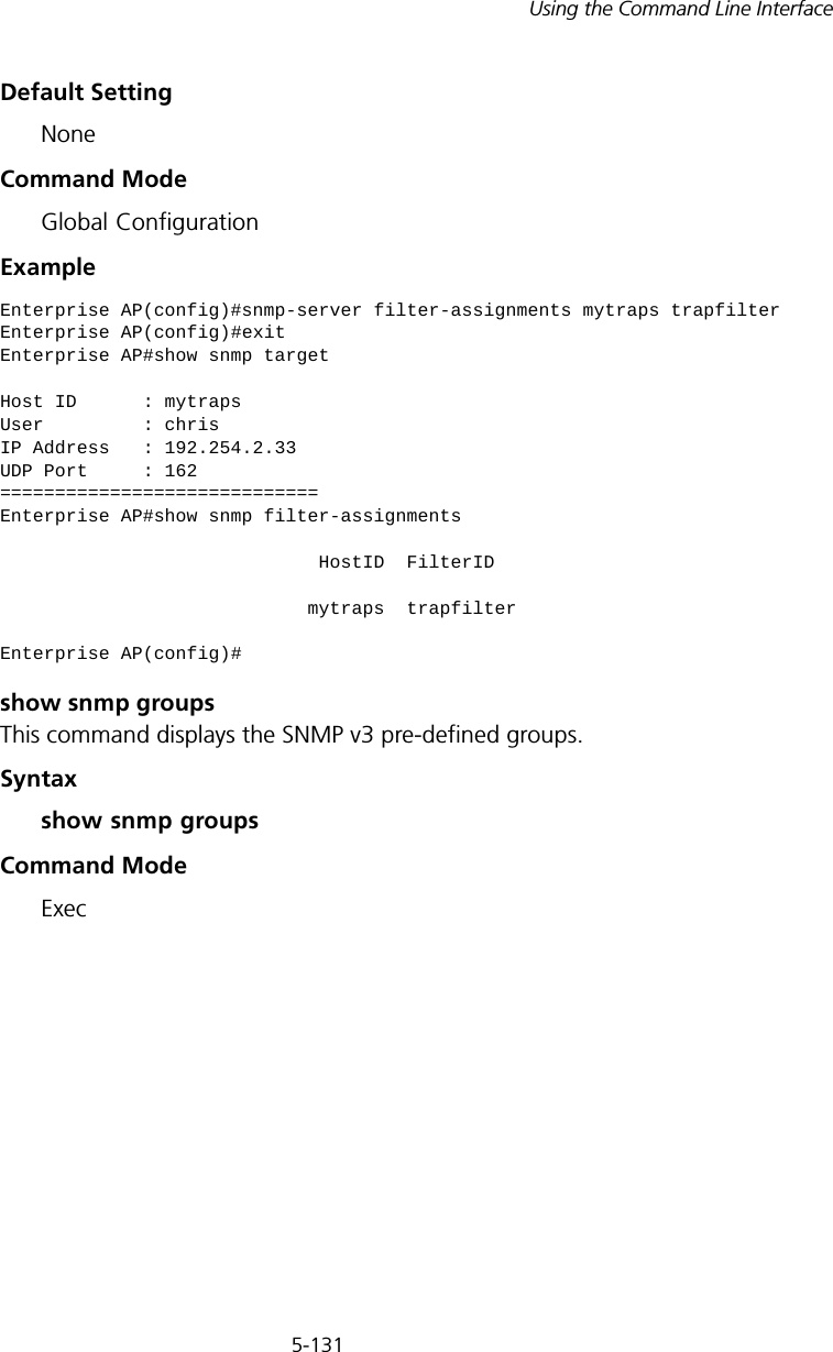 5-131Using the Command Line InterfaceDefault Setting NoneCommand Mode Global ConfigurationExample show snmp groupsThis command displays the SNMP v3 pre-defined groups.Syntax show snmp groupsCommand ModeExecEnterprise AP(config)#snmp-server filter-assignments mytraps trapfilterEnterprise AP(config)#exitEnterprise AP#show snmp targetHost ID      : mytrapsUser         : chrisIP Address   : 192.254.2.33UDP Port     : 162=============================Enterprise AP#show snmp filter-assignments                             HostID  FilterID                            mytraps  trapfilterEnterprise AP(config)#