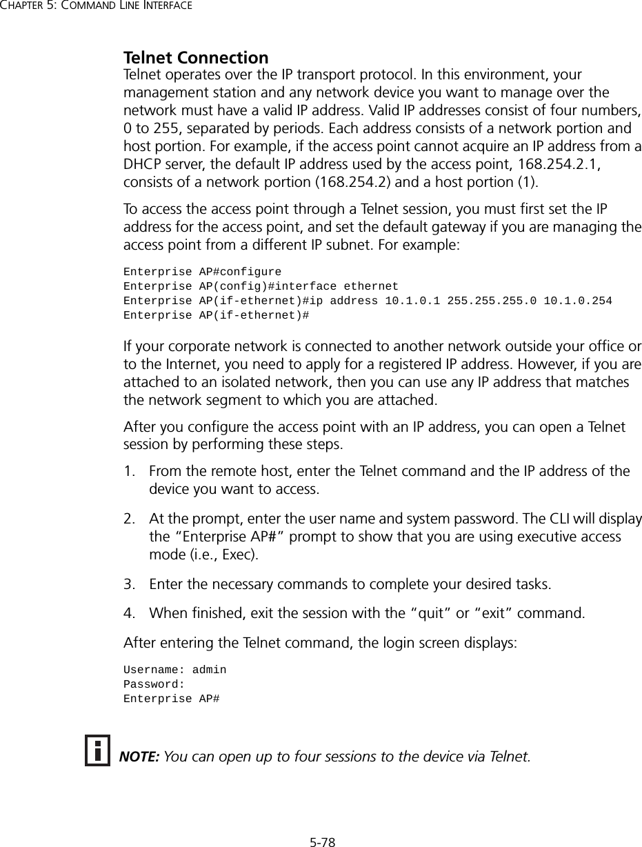 5-78CHAPTER 5: COMMAND LINE INTERFACETelnet ConnectionTelnet operates over the IP transport protocol. In this environment, your management station and any network device you want to manage over the network must have a valid IP address. Valid IP addresses consist of four numbers, 0 to 255, separated by periods. Each address consists of a network portion and host portion. For example, if the access point cannot acquire an IP address from a DHCP server, the default IP address used by the access point, 168.254.2.1, consists of a network portion (168.254.2) and a host portion (1).To access the access point through a Telnet session, you must first set the IP address for the access point, and set the default gateway if you are managing the access point from a different IP subnet. For example:If your corporate network is connected to another network outside your office or to the Internet, you need to apply for a registered IP address. However, if you are attached to an isolated network, then you can use any IP address that matches the network segment to which you are attached.After you configure the access point with an IP address, you can open a Telnet session by performing these steps.1. From the remote host, enter the Telnet command and the IP address of the device you want to access. 2. At the prompt, enter the user name and system password. The CLI will display the “Enterprise AP#” prompt to show that you are using executive access mode (i.e., Exec). 3. Enter the necessary commands to complete your desired tasks. 4. When finished, exit the session with the “quit” or “exit” command. After entering the Telnet command, the login screen displays:Enterprise AP#configureEnterprise AP(config)#interface ethernetEnterprise AP(if-ethernet)#ip address 10.1.0.1 255.255.255.0 10.1.0.254Enterprise AP(if-ethernet)#Username: adminPassword: Enterprise AP#NOTE: You can open up to four sessions to the device via Telnet.