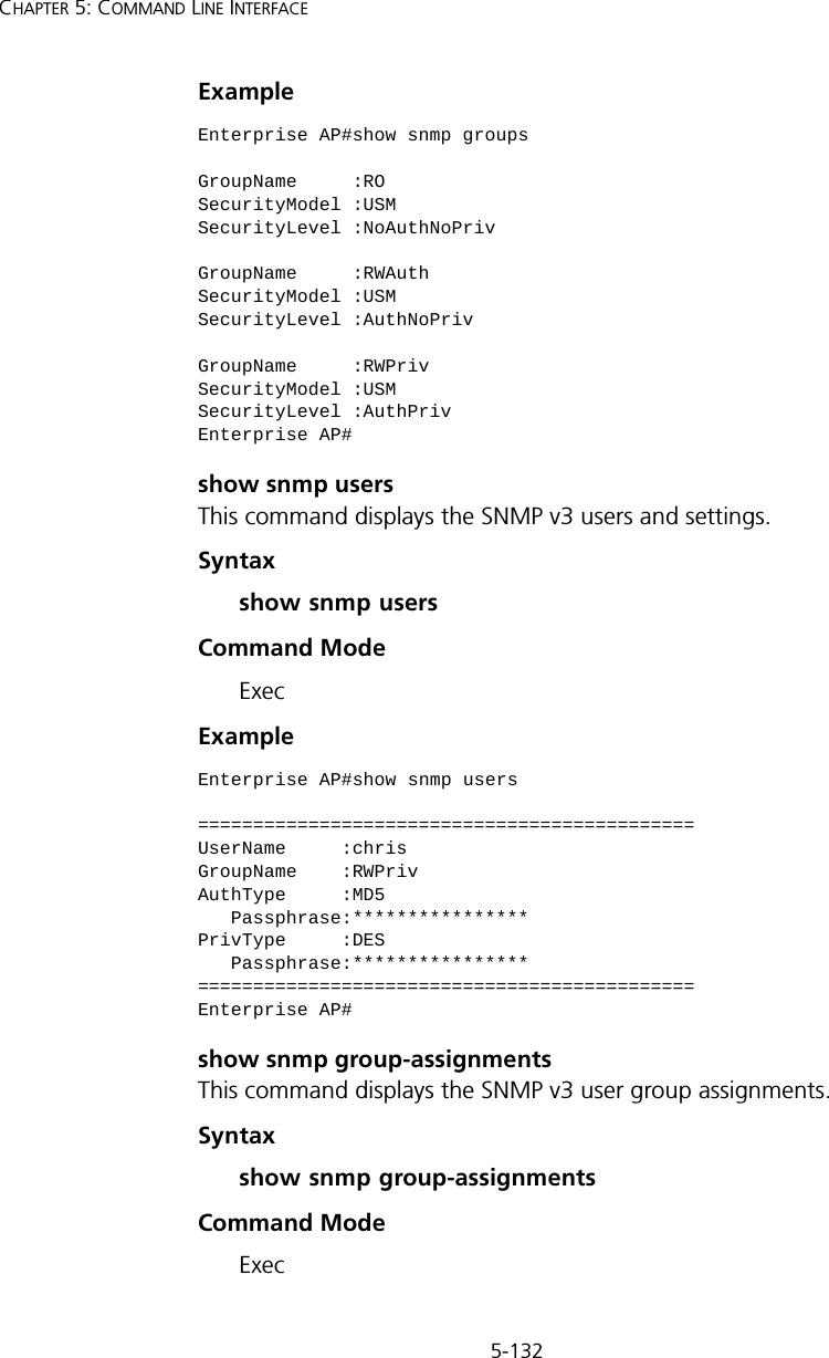5-132CHAPTER 5: COMMAND LINE INTERFACEExample show snmp usersThis command displays the SNMP v3 users and settings.Syntax show snmp usersCommand ModeExecExample show snmp group-assignmentsThis command displays the SNMP v3 user group assignments.Syntax show snmp group-assignmentsCommand ModeExecEnterprise AP#show snmp groupsGroupName     :ROSecurityModel :USMSecurityLevel :NoAuthNoPrivGroupName     :RWAuthSecurityModel :USMSecurityLevel :AuthNoPrivGroupName     :RWPrivSecurityModel :USMSecurityLevel :AuthPrivEnterprise AP#Enterprise AP#show snmp users=============================================UserName     :chrisGroupName    :RWPrivAuthType     :MD5   Passphrase:****************PrivType     :DES   Passphrase:****************=============================================Enterprise AP#
