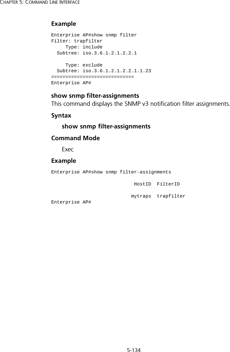 5-134CHAPTER 5: COMMAND LINE INTERFACEExample show snmp filter-assignmentsThis command displays the SNMP v3 notification filter assignments.Syntaxshow snmp filter-assignmentsCommand Mode ExecExample Enterprise AP#show snmp filterFilter: trapfilter     Type: include  Subtree: iso.3.6.1.2.1.2.2.1     Type: exclude  Subtree: iso.3.6.1.2.1.2.2.1.1.23=============================Enterprise AP#Enterprise AP#show snmp filter-assignments                             HostID  FilterID                            mytraps  trapfilterEnterprise AP#