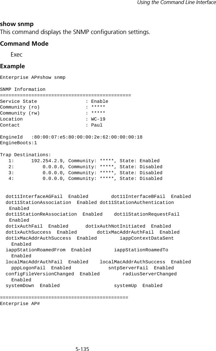 5-135Using the Command Line Interfaceshow snmpThis command displays the SNMP configuration settings.Command Mode ExecExampleEnterprise AP#show snmpSNMP Information==============================================Service State                 : EnableCommunity (ro)                : *****Community (rw)                : *****Location                      : WC-19Contact                       : PaulEngineId   :80:00:07:e5:80:00:00:2e:62:00:00:00:18EngineBoots:1Trap Destinations:   1:      192.254.2.9, Community: *****, State: Enabled   2:          0.0.0.0, Community: *****, State: Disabled   3:          0.0.0.0, Community: *****, State: Disabled   4:          0.0.0.0, Community: *****, State: Disabled  dot11InterfaceAGFail  Enabled        dot11InterfaceBFail  Enabled      dot11StationAssociation  Enabled dot11StationAuthentication     Enabled  dot11StationReAssociation  Enabled    dot11StationRequestFail     Enabled  dot1xAuthFail  Enabled      dot1xAuthNotInitiated  Enabled  dot1xAuthSuccess  Enabled       dot1xMacAddrAuthFail  Enabled  dot1xMacAddrAuthSuccess  Enabled        iappContextDataSent      Enabled  iappStationRoamedFrom  Enabled        iappStationRoamedTo      Enabled  localMacAddrAuthFail  Enabled    localMacAddrAuthSuccess  Enabled    pppLogonFail  Enabled             sntpServerFail  Enabled  configFileVersionChanged  Enabled        radiusServerChanged      Enabled  systemDown  Enabled                   systemUp  Enabled=============================================Enterprise AP#