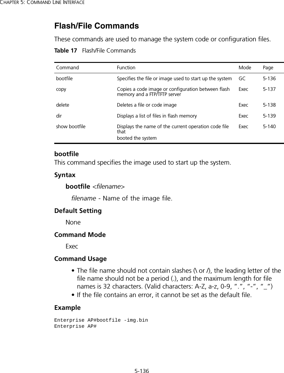 5-136CHAPTER 5: COMMAND LINE INTERFACEFlash/File CommandsThese commands are used to manage the system code or configuration files.Tabl e  17   Flash/File CommandsbootfileThis command specifies the image used to start up the system.Syntaxbootfile &lt;filename&gt;filename - Name of the image file.Default Setting NoneCommand Mode ExecCommand Usage • The file name should not contain slashes (\ or /), the leading letter of the file name should not be a period (.), and the maximum length for file names is 32 characters. (Valid characters: A-Z, a-z, 0-9, “.”, “-”, “_”)• If the file contains an error, it cannot be set as the default file. ExampleCommand Function Mode Pagebootfile Specifies the file or image used to start up the system  GC 5-136copy  Copies a code image or configuration between flash memory and a FTP/TFTP serverExec 5-137delete  Deletes a file or code image  Exec 5-138dir  Displays a list of files in flash memory  Exec 5-139show bootfile Displays the name of the current operation code file thatbooted the systemExec 5-140Enterprise AP#bootfile -img.binEnterprise AP#