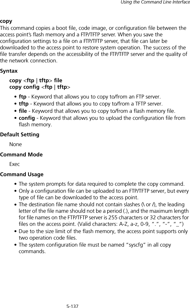 5-137Using the Command Line Interfacecopy This command copies a boot file, code image, or configuration file between the access point’s flash memory and a FTP/TFTP server. When you save the configuration settings to a file on a FTP/TFTP server, that file can later be downloaded to the access point to restore system operation. The success of the file transfer depends on the accessibility of the FTP/TFTP server and the quality of the network connection. Syntaxcopy &lt;ftp | tftp&gt; file copy config &lt;ftp | tftp&gt;•ftp - Keyword that allows you to copy to/from an FTP server.•tftp - Keyword that allows you to copy to/from a TFTP server.•file - Keyword that allows you to copy to/from a flash memory file. •config - Keyword that allows you to upload the configuration file from flash memory. Default Setting NoneCommand Mode ExecCommand Usage • The system prompts for data required to complete the copy command. • Only a configuration file can be uploaded to an FTP/TFTP server, but every type of file can be downloaded to the access point.•The destination file name should not contain slashes (\ or /), the leading letter of the file name should not be a period (.), and the maximum length for file names on the FTP/TFTP server is 255 characters or 32 characters for files on the access point. (Valid characters: A-Z, a-z, 0-9, “.”, “-”, “_”)• Due to the size limit of the flash memory, the access point supports only two operation code files.• The system configuration file must be named “syscfg” in all copy commands.