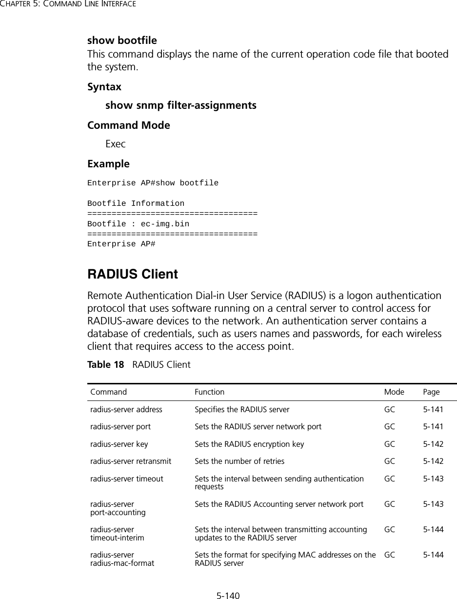 5-140CHAPTER 5: COMMAND LINE INTERFACEshow bootfileThis command displays the name of the current operation code file that booted the system.Syntaxshow snmp filter-assignmentsCommand Mode ExecExample RADIUS ClientRemote Authentication Dial-in User Service (RADIUS) is a logon authentication protocol that uses software running on a central server to control access for RADIUS-aware devices to the network. An authentication server contains a database of credentials, such as users names and passwords, for each wireless client that requires access to the access point.Tabl e  18   RADIUS ClientEnterprise AP#show bootfileBootfile Information===================================Bootfile : ec-img.bin===================================Enterprise AP#Command Function Mode Pageradius-server address Specifies the RADIUS server  GC 5-141radius-server port  Sets the RADIUS server network port  GC 5-141radius-server key  Sets the RADIUS encryption key  GC 5-142radius-server retransmit  Sets the number of retries  GC 5-142radius-server timeout  Sets the interval between sending authentication requestsGC 5-143radius-server port-accounting Sets the RADIUS Accounting server network port GC 5-143radius-server timeout-interimSets the interval between transmitting accounting updates to the RADIUS serverGC 5-144radius-server radius-mac-format Sets the format for specifying MAC addresses on the RADIUS server GC 5-144