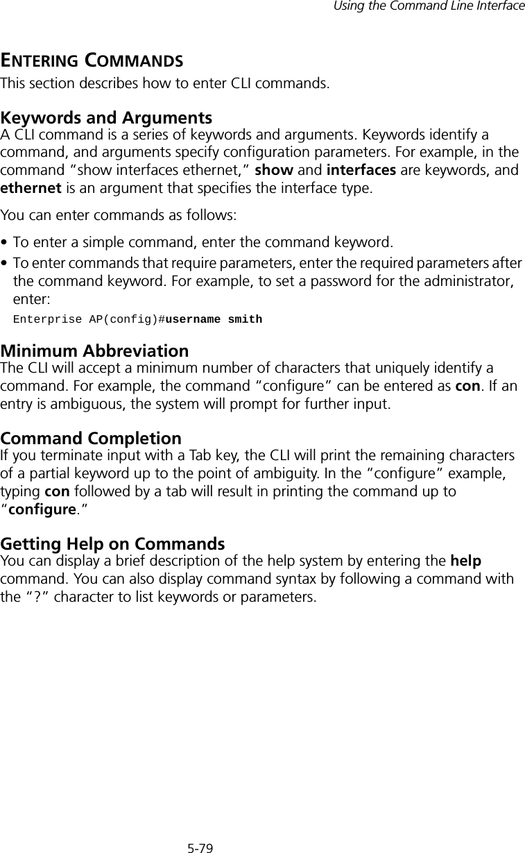 5-79Using the Command Line InterfaceENTERING COMMANDSThis section describes how to enter CLI commands.Keywords and ArgumentsA CLI command is a series of keywords and arguments. Keywords identify a command, and arguments specify configuration parameters. For example, in the command “show interfaces ethernet,” show and interfaces are keywords, and ethernet is an argument that specifies the interface type.You can enter commands as follows:• To enter a simple command, enter the command keyword. • To enter commands that require parameters, enter the required parameters after the command keyword. For example, to set a password for the administrator, enter:Enterprise AP(config)#username smithMinimum AbbreviationThe CLI will accept a minimum number of characters that uniquely identify a command. For example, the command “configure” can be entered as con. If an entry is ambiguous, the system will prompt for further input.Command CompletionIf you terminate input with a Tab key, the CLI will print the remaining characters of a partial keyword up to the point of ambiguity. In the “configure” example, typing con followed by a tab will result in printing the command up to “configure.”Getting Help on CommandsYou can display a brief description of the help system by entering the help command. You can also display command syntax by following a command with the “?” character to list keywords or parameters.