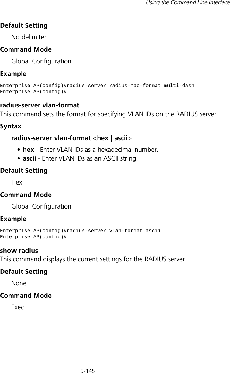 5-145Using the Command Line InterfaceDefault SettingNo delimiterCommand ModeGlobal ConfigurationExample radius-server vlan-formatThis command sets the format for specifying VLAN IDs on the RADIUS server.Syntaxradius-server vlan-format &lt;hex | ascii&gt;•hex - Enter VLAN IDs as a hexadecimal number.•ascii - Enter VLAN IDs as an ASCII string.Default SettingHexCommand ModeGlobal ConfigurationExample show radiusThis command displays the current settings for the RADIUS server.Default SettingNoneCommand Mode ExecEnterprise AP(config)#radius-server radius-mac-format multi-dashEnterprise AP(config)#Enterprise AP(config)#radius-server vlan-format asciiEnterprise AP(config)#