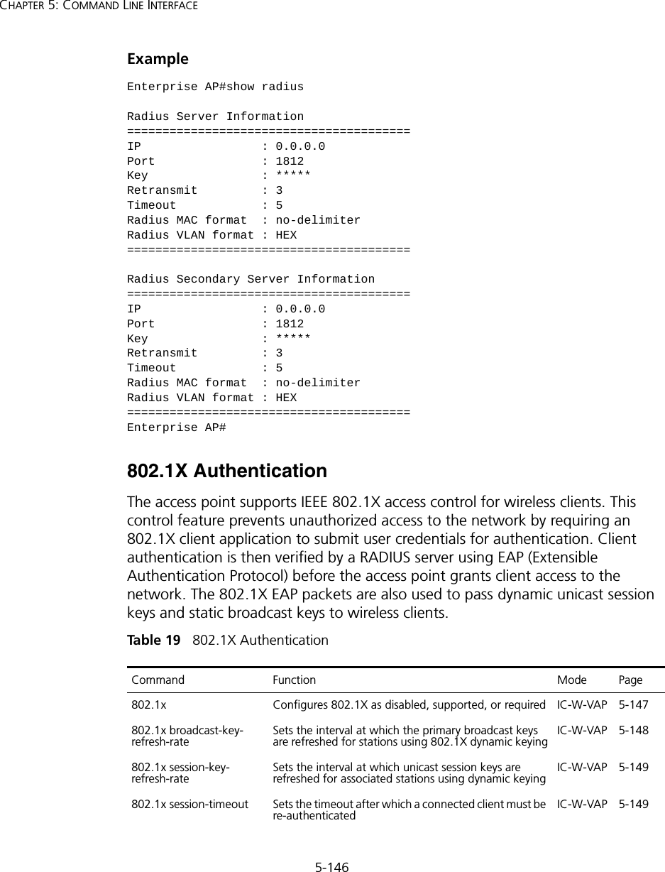 5-146CHAPTER 5: COMMAND LINE INTERFACEExample 802.1X AuthenticationThe access point supports IEEE 802.1X access control for wireless clients. This control feature prevents unauthorized access to the network by requiring an 802.1X client application to submit user credentials for authentication. Client authentication is then verified by a RADIUS server using EAP (Extensible Authentication Protocol) before the access point grants client access to the network. The 802.1X EAP packets are also used to pass dynamic unicast session keys and static broadcast keys to wireless clients.Tabl e  19   802.1X AuthenticationEnterprise AP#show radiusRadius Server Information========================================IP                 : 0.0.0.0Port               : 1812Key                : *****Retransmit         : 3Timeout            : 5Radius MAC format  : no-delimiterRadius VLAN format : HEX========================================Radius Secondary Server Information========================================IP                 : 0.0.0.0Port               : 1812Key                : *****Retransmit         : 3Timeout            : 5Radius MAC format  : no-delimiterRadius VLAN format : HEX========================================Enterprise AP#Command Function Mode Page802.1x Configures 802.1X as disabled, supported, or required IC-W-VAP 5-147802.1x broadcast-key- refresh-rateSets the interval at which the primary broadcast keys are refreshed for stations using 802.1X dynamic keyingIC-W-VAP 5-148802.1x session-key- refresh-rate Sets the interval at which unicast session keys are refreshed for associated stations using dynamic keyingIC-W-VAP 5-149802.1x session-timeout Sets the timeout after which a connected client must be re-authenticated IC-W-VAP 5-149