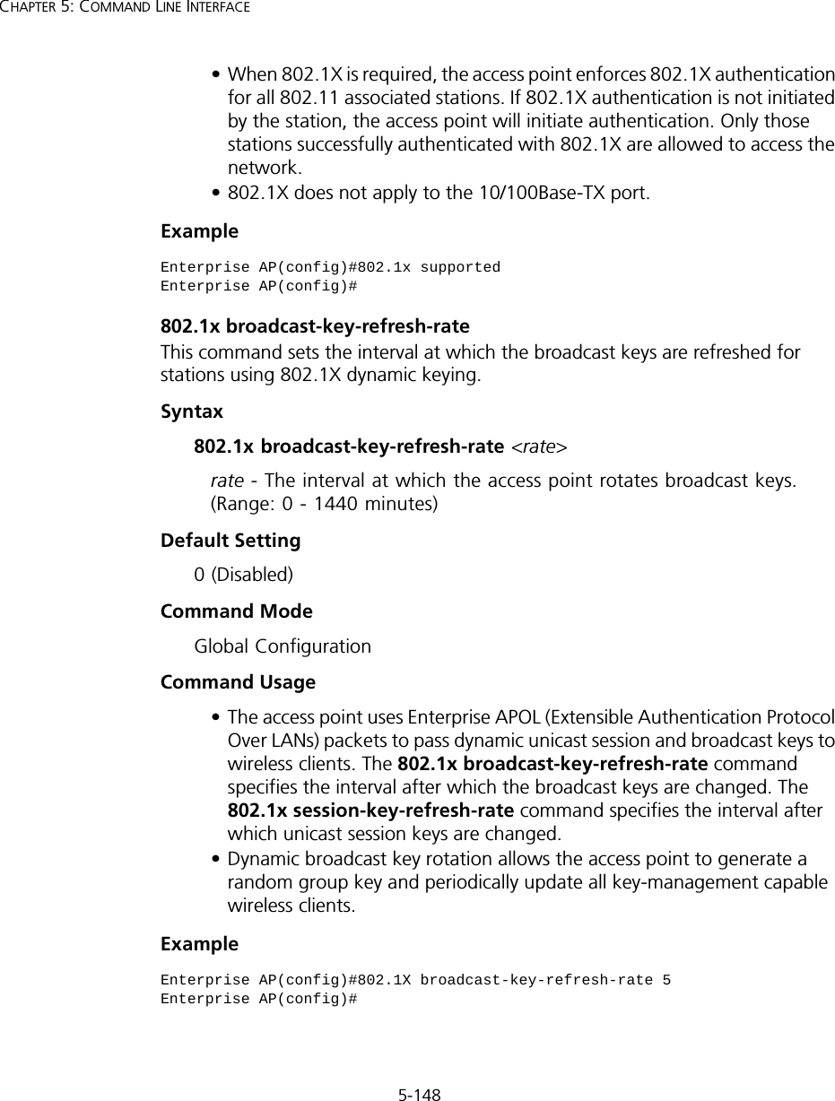 5-148CHAPTER 5: COMMAND LINE INTERFACE• When 802.1X is required, the access point enforces 802.1X authentication for all 802.11 associated stations. If 802.1X authentication is not initiated by the station, the access point will initiate authentication. Only those stations successfully authenticated with 802.1X are allowed to access the network.• 802.1X does not apply to the 10/100Base-TX port.Example802.1x broadcast-key-refresh-rateThis command sets the interval at which the broadcast keys are refreshed for stations using 802.1X dynamic keying. Syntax802.1x broadcast-key-refresh-rate &lt;rate&gt;rate - The interval at which the access point rotates broadcast keys. (Range: 0 - 1440 minutes)Default Setting0 (Disabled)Command ModeGlobal ConfigurationCommand Usage• The access point uses Enterprise APOL (Extensible Authentication Protocol Over LANs) packets to pass dynamic unicast session and broadcast keys to wireless clients. The 802.1x broadcast-key-refresh-rate command specifies the interval after which the broadcast keys are changed. The 802.1x session-key-refresh-rate command specifies the interval after which unicast session keys are changed.• Dynamic broadcast key rotation allows the access point to generate a random group key and periodically update all key-management capable wireless clients.ExampleEnterprise AP(config)#802.1x supportedEnterprise AP(config)#Enterprise AP(config)#802.1X broadcast-key-refresh-rate 5Enterprise AP(config)#