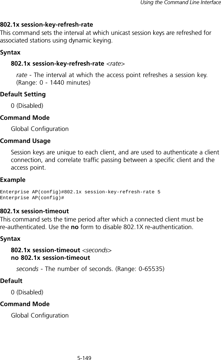 5-149Using the Command Line Interface802.1x session-key-refresh-rateThis command sets the interval at which unicast session keys are refreshed for associated stations using dynamic keying.Syntax802.1x session-key-refresh-rate &lt;rate&gt;rate - The interval at which the access point refreshes a session key. (Range: 0 - 1440 minutes)Default Setting0 (Disabled)Command ModeGlobal ConfigurationCommand UsageSession keys are unique to each client, and are used to authenticate a client connection, and correlate traffic passing between a specific client and the access point.Example802.1x session-timeoutThis command sets the time period after which a connected client must be re-authenticated. Use the no form to disable 802.1X re-authentication.Syntax802.1x session-timeout &lt;seconds&gt; no 802.1x session-timeoutseconds - The number of seconds. (Range: 0-65535)Default0 (Disabled)Command ModeGlobal ConfigurationEnterprise AP(config)#802.1x session-key-refresh-rate 5Enterprise AP(config)#