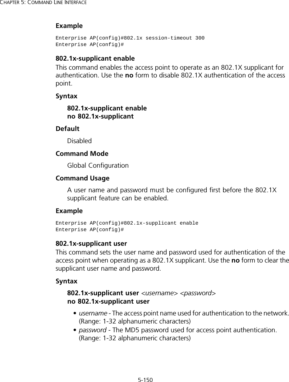 5-150CHAPTER 5: COMMAND LINE INTERFACEExample802.1x-supplicant enableThis command enables the access point to operate as an 802.1X supplicant for authentication. Use the no form to disable 802.1X authentication of the access point.Syntax802.1x-supplicant enable no 802.1x-supplicantDefaultDisabledCommand ModeGlobal ConfigurationCommand UsageA user name and password must be configured first before the 802.1X supplicant feature can be enabled.Example802.1x-supplicant userThis command sets the user name and password used for authentication of the access point when operating as a 802.1X supplicant. Use the no form to clear the supplicant user name and password.Syntax802.1x-supplicant user &lt;username&gt; &lt;password&gt; no 802.1x-supplicant user•username - The access point name used for authentication to the network. (Range: 1-32 alphanumeric characters)•password - The MD5 password used for access point authentication. (Range: 1-32 alphanumeric characters)Enterprise AP(config)#802.1x session-timeout 300Enterprise AP(config)#Enterprise AP(config)#802.1x-supplicant enableEnterprise AP(config)#