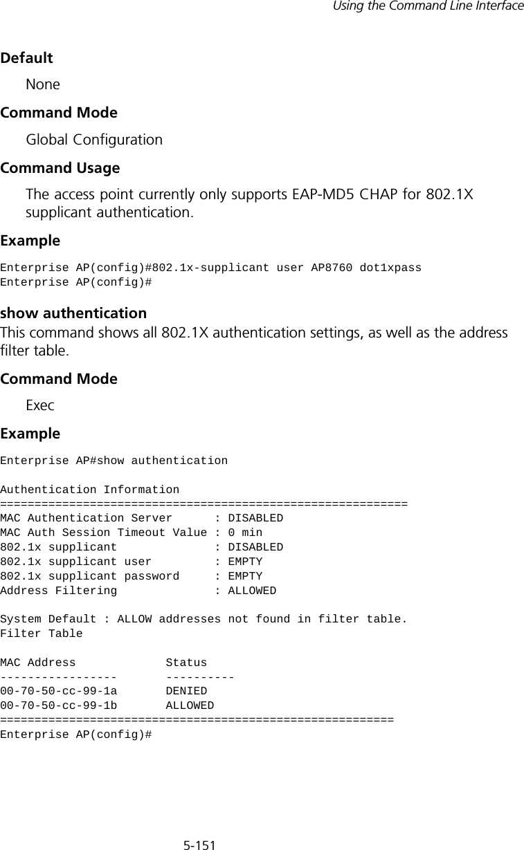 5-151Using the Command Line InterfaceDefaultNoneCommand ModeGlobal ConfigurationCommand UsageThe access point currently only supports EAP-MD5 CHAP for 802.1X supplicant authentication.Exampleshow authenticationThis command shows all 802.1X authentication settings, as well as the address filter table.Command ModeExecExampleEnterprise AP(config)#802.1x-supplicant user AP8760 dot1xpassEnterprise AP(config)#Enterprise AP#show authenticationAuthentication Information===========================================================MAC Authentication Server      : DISABLEDMAC Auth Session Timeout Value : 0 min802.1x supplicant              : DISABLED802.1x supplicant user         : EMPTY802.1x supplicant password     : EMPTYAddress Filtering              : ALLOWEDSystem Default : ALLOW addresses not found in filter table.Filter TableMAC Address             Status-----------------       ----------00-70-50-cc-99-1a       DENIED00-70-50-cc-99-1b       ALLOWED=========================================================Enterprise AP(config)#