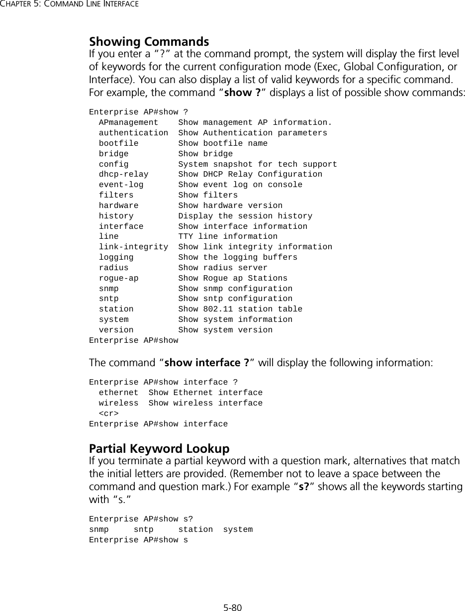 5-80CHAPTER 5: COMMAND LINE INTERFACEShowing CommandsIf you enter a “?” at the command prompt, the system will display the first level of keywords for the current configuration mode (Exec, Global Configuration, or Interface). You can also display a list of valid keywords for a specific command. For example, the command “show ?” displays a list of possible show commands:The command “show interface ?” will display the following information:Partial Keyword LookupIf you terminate a partial keyword with a question mark, alternatives that match the initial letters are provided. (Remember not to leave a space between the command and question mark.) For example “s?” shows all the keywords starting with “s.”Enterprise AP#show ?  APmanagement    Show management AP information.  authentication  Show Authentication parameters  bootfile        Show bootfile name  bridge          Show bridge  config          System snapshot for tech support  dhcp-relay      Show DHCP Relay Configuration  event-log       Show event log on console  filters         Show filters  hardware        Show hardware version  history         Display the session history  interface       Show interface information  line            TTY line information  link-integrity  Show link integrity information  logging         Show the logging buffers  radius          Show radius server  rogue-ap        Show Rogue ap Stations  snmp            Show snmp configuration  sntp            Show sntp configuration  station         Show 802.11 station table  system          Show system information  version         Show system versionEnterprise AP#showEnterprise AP#show interface ?  ethernet  Show Ethernet interface  wireless  Show wireless interface  &lt;cr&gt;Enterprise AP#show interfaceEnterprise AP#show s?snmp     sntp     station  systemEnterprise AP#show s