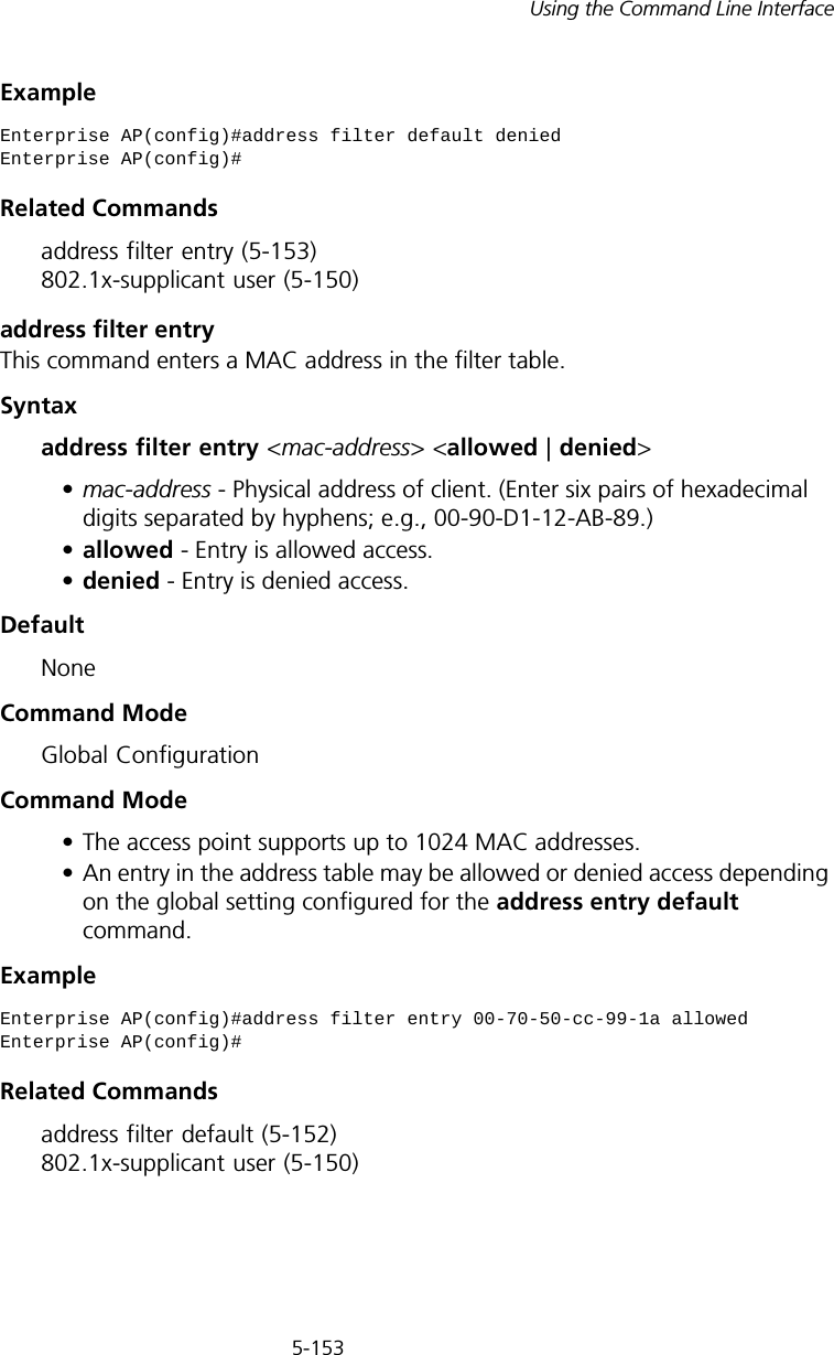 5-153Using the Command Line InterfaceExampleRelated Commandsaddress filter entry (5-153) 802.1x-supplicant user (5-150)address filter entryThis command enters a MAC address in the filter table.Syntaxaddress filter entry &lt;mac-address&gt; &lt;allowed | denied&gt;•mac-address - Physical address of client. (Enter six pairs of hexadecimal digits separated by hyphens; e.g., 00-90-D1-12-AB-89.)•allowed - Entry is allowed access.•denied - Entry is denied access.DefaultNoneCommand ModeGlobal ConfigurationCommand Mode• The access point supports up to 1024 MAC addresses.• An entry in the address table may be allowed or denied access depending on the global setting configured for the address entry default command.ExampleRelated Commandsaddress filter default (5-152) 802.1x-supplicant user (5-150)Enterprise AP(config)#address filter default deniedEnterprise AP(config)#Enterprise AP(config)#address filter entry 00-70-50-cc-99-1a allowedEnterprise AP(config)#