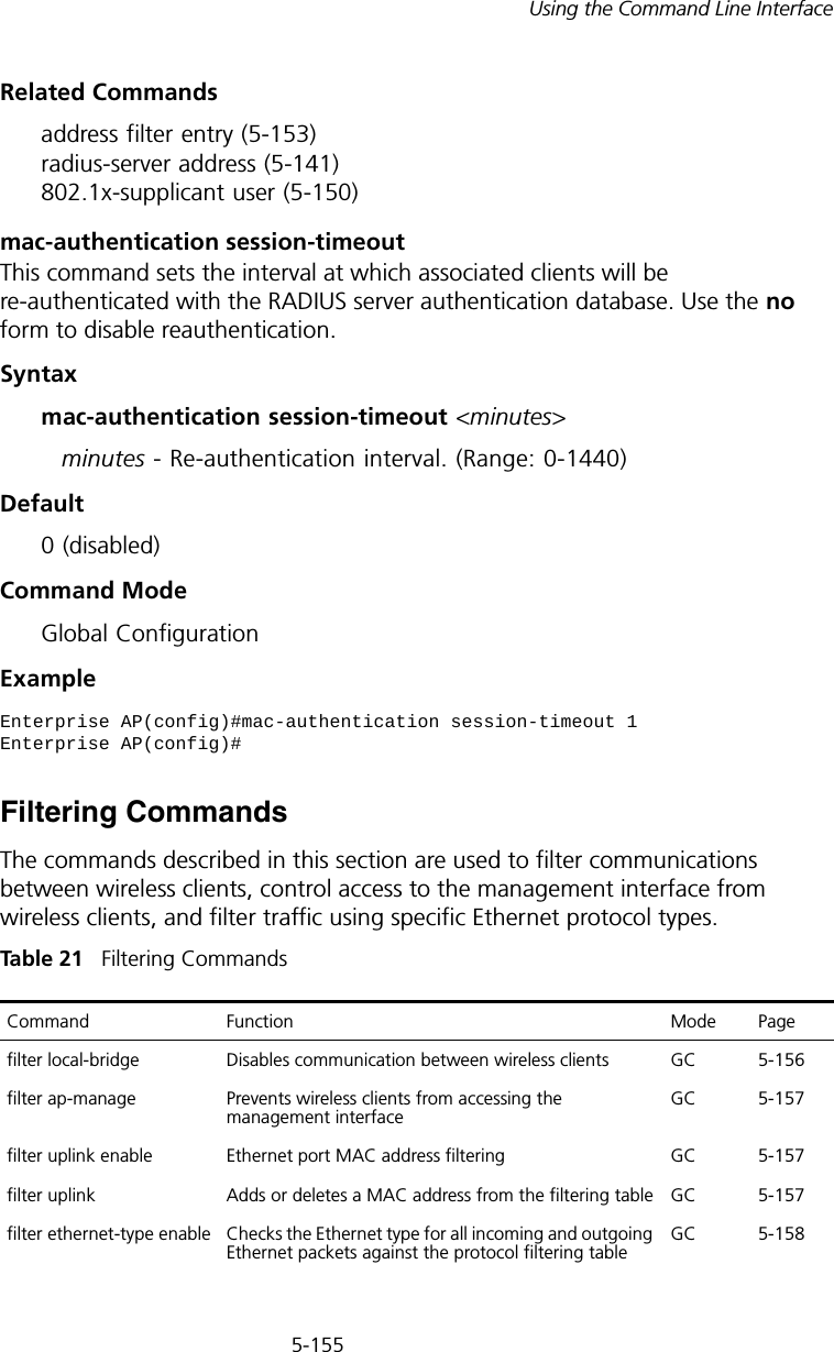 5-155Using the Command Line InterfaceRelated Commandsaddress filter entry (5-153) radius-server address (5-141) 802.1x-supplicant user (5-150)mac-authentication session-timeoutThis command sets the interval at which associated clients will be re-authenticated with the RADIUS server authentication database. Use the no form to disable reauthentication.Syntaxmac-authentication session-timeout &lt;minutes&gt;minutes - Re-authentication interval. (Range: 0-1440)Default0 (disabled)Command ModeGlobal ConfigurationExampleFiltering CommandsThe commands described in this section are used to filter communications between wireless clients, control access to the management interface from wireless clients, and filter traffic using specific Ethernet protocol types. Tabl e  21   Filtering CommandsEnterprise AP(config)#mac-authentication session-timeout 1Enterprise AP(config)#Command Function Mode Pagefilter local-bridge Disables communication between wireless clients GC 5-156filter ap-manage Prevents wireless clients from accessing the management interfaceGC 5-157filter uplink enable Ethernet port MAC address filtering GC 5-157filter uplink Adds or deletes a MAC address from the filtering table GC 5-157filter ethernet-type enable Checks the Ethernet type for all incoming and outgoing Ethernet packets against the protocol filtering tableGC 5-158
