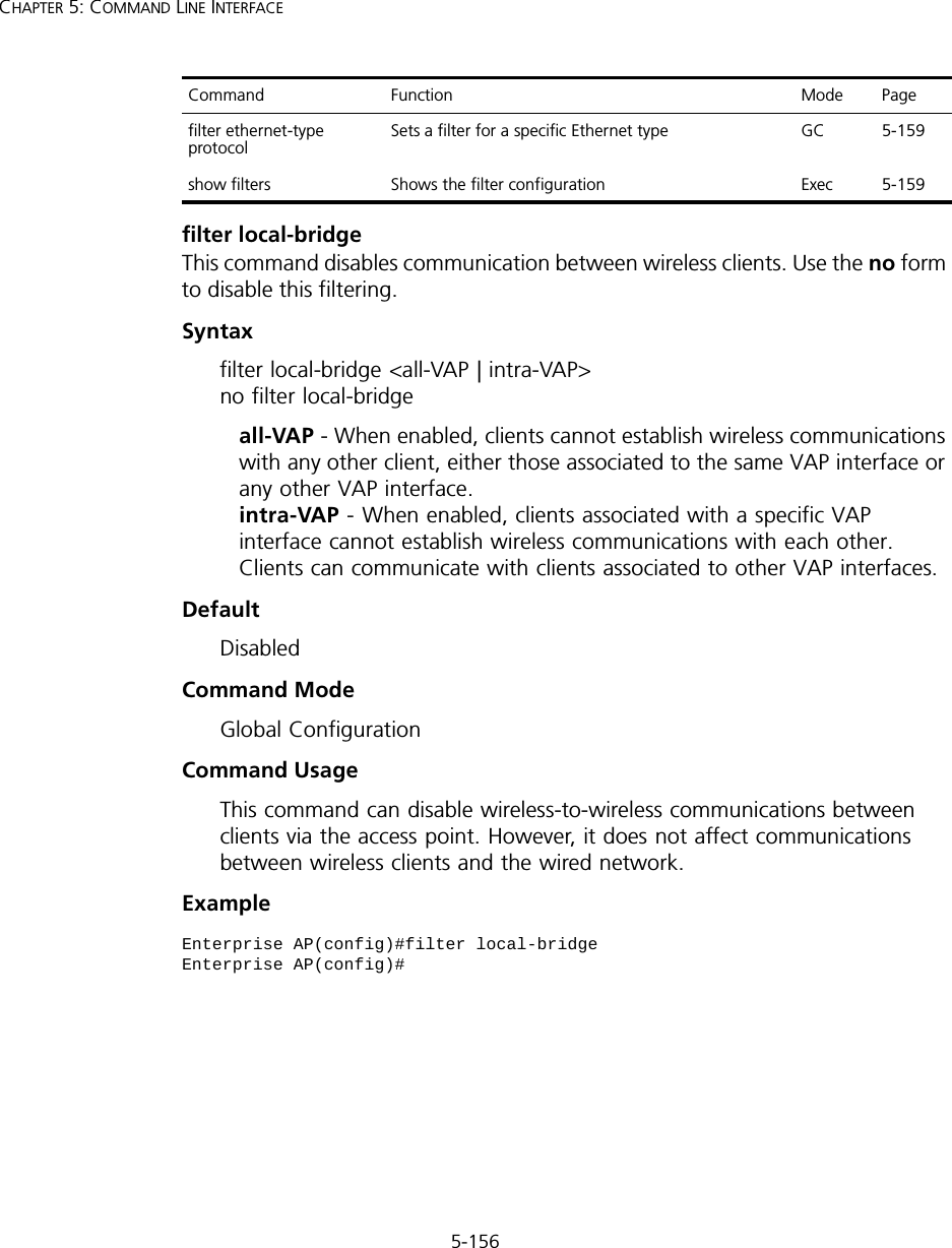 5-156CHAPTER 5: COMMAND LINE INTERFACEfilter local-bridgeThis command disables communication between wireless clients. Use the no form to disable this filtering.Syntaxfilter local-bridge &lt;all-VAP | intra-VAP&gt; no filter local-bridgeall-VAP - When enabled, clients cannot establish wireless communications with any other client, either those associated to the same VAP interface or any other VAP interface. intra-VAP - When enabled, clients associated with a specific VAP interface cannot establish wireless communications with each other. Clients can communicate with clients associated to other VAP interfaces.DefaultDisabledCommand ModeGlobal ConfigurationCommand UsageThis command can disable wireless-to-wireless communications between clients via the access point. However, it does not affect communications between wireless clients and the wired network.Examplefilter ethernet-type protocol Sets a filter for a specific Ethernet type GC 5-159show filters Shows the filter configuration Exec 5-159Enterprise AP(config)#filter local-bridgeEnterprise AP(config)#Command Function Mode Page