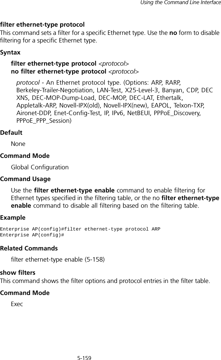 5-159Using the Command Line Interfacefilter ethernet-type protocolThis command sets a filter for a specific Ethernet type. Use the no form to disable filtering for a specific Ethernet type.Syntaxfilter ethernet-type protocol &lt;protocol&gt; no filter ethernet-type protocol &lt;protocol&gt;protocol - An Ethernet protocol type. (Options: ARP, RARP, Berkeley-Trailer-Negotiation, LAN-Test, X25-Level-3, Banyan, CDP, DEC XNS, DEC-MOP-Dump-Load, DEC-MOP, DEC-LAT, Ethertalk, Appletalk-ARP, Novell-IPX(old), Novell-IPX(new), EAPOL, Telxon-TXP, Aironet-DDP, Enet-Config-Test, IP, IPv6, NetBEUI, PPPoE_Discovery, PPPoE_PPP_Session)DefaultNoneCommand ModeGlobal ConfigurationCommand UsageUse the filter ethernet-type enable command to enable filtering for Ethernet types specified in the filtering table, or the no filter ethernet-type enable command to disable all filtering based on the filtering table.ExampleRelated Commandsfilter ethernet-type enable (5-158)show filtersThis command shows the filter options and protocol entries in the filter table. Command ModeExecEnterprise AP(config)#filter ethernet-type protocol ARPEnterprise AP(config)#