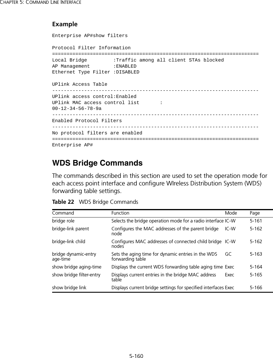 5-160CHAPTER 5: COMMAND LINE INTERFACEExampleWDS Bridge Commands The commands described in this section are used to set the operation mode for each access point interface and configure WIreless Distribution System (WDS) forwarding table settings. Tabl e  22   WDS Bridge CommandsEnterprise AP#show filtersProtocol Filter Information=======================================================================Local Bridge         :Traffic among all client STAs blockedAP Management        :ENABLEDEthernet Type Filter :DISABLEDUPlink Access Table-----------------------------------------------------------------------UPlink access control:EnabledUPlink MAC access control list       :00-12-34-56-78-9a-----------------------------------------------------------------------Enabled Protocol Filters-----------------------------------------------------------------------No protocol filters are enabled=======================================================================Enterprise AP#Command Function Mode Pagebridge role Selects the bridge operation mode for a radio interface IC-W 5-161bridge-link parent Configures the MAC addresses of the parent bridge nodeIC-W 5-162bridge-link child Configures MAC addresses of connected child bridge nodesIC-W 5-162bridge dynamic-entry age-timeSets the aging time for dynamic entries in the WDS forwarding tableGC 5-163show bridge aging-time Displays the current WDS forwarding table aging time Exec 5-164show bridge filter-entry Displays current entries in the bridge MAC address tableExec 5-165show bridge link Displays current bridge settings for specified interfaces Exec 5-166