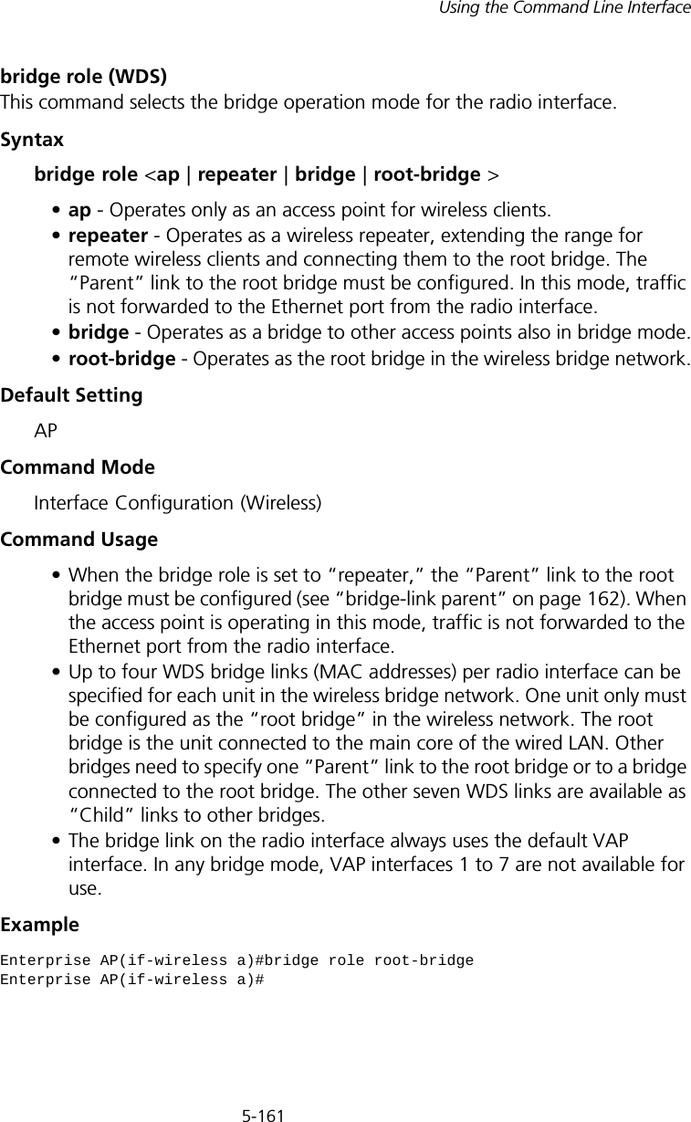 5-161Using the Command Line Interfacebridge role (WDS)This command selects the bridge operation mode for the radio interface.Syntaxbridge role &lt;ap | repeater | bridge | root-bridge &gt;•ap - Operates only as an access point for wireless clients.•repeater - Operates as a wireless repeater, extending the range for remote wireless clients and connecting them to the root bridge. The “Parent” link to the root bridge must be configured. In this mode, traffic is not forwarded to the Ethernet port from the radio interface.•bridge - Operates as a bridge to other access points also in bridge mode.•root-bridge - Operates as the root bridge in the wireless bridge network.Default Setting APCommand Mode Interface Configuration (Wireless)Command Usage • When the bridge role is set to “repeater,” the “Parent” link to the root bridge must be configured (see “bridge-link parent” on page 162). When the access point is operating in this mode, traffic is not forwarded to the Ethernet port from the radio interface.• Up to four WDS bridge links (MAC addresses) per radio interface can be specified for each unit in the wireless bridge network. One unit only must be configured as the “root bridge” in the wireless network. The root bridge is the unit connected to the main core of the wired LAN. Other bridges need to specify one “Parent” link to the root bridge or to a bridge connected to the root bridge. The other seven WDS links are available as “Child” links to other bridges.• The bridge link on the radio interface always uses the default VAP interface. In any bridge mode, VAP interfaces 1 to 7 are not available for use.Example Enterprise AP(if-wireless a)#bridge role root-bridgeEnterprise AP(if-wireless a)#