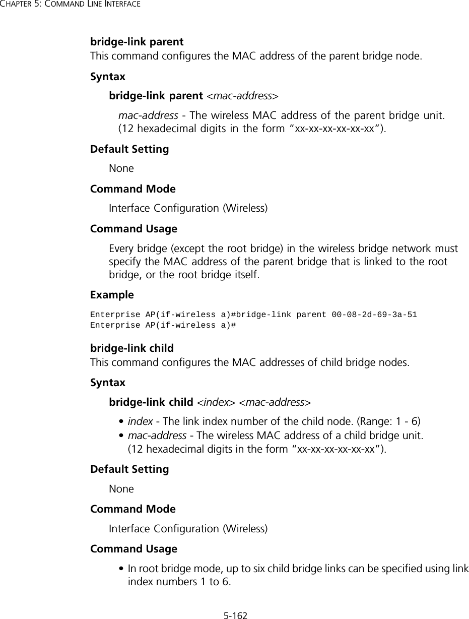 5-162CHAPTER 5: COMMAND LINE INTERFACEbridge-link parentThis command configures the MAC address of the parent bridge node.Syntaxbridge-link parent &lt;mac-address&gt;mac-address - The wireless MAC address of the parent bridge unit. (12 hexadecimal digits in the form “xx-xx-xx-xx-xx-xx”).Default Setting NoneCommand Mode Interface Configuration (Wireless)Command Usage Every bridge (except the root bridge) in the wireless bridge network must specify the MAC address of the parent bridge that is linked to the root bridge, or the root bridge itself.Example bridge-link childThis command configures the MAC addresses of child bridge nodes.Syntaxbridge-link child &lt;index&gt; &lt;mac-address&gt;•index - The link index number of the child node. (Range: 1 - 6)•mac-address - The wireless MAC address of a child bridge unit. (12 hexadecimal digits in the form “xx-xx-xx-xx-xx-xx”).Default Setting NoneCommand Mode Interface Configuration (Wireless)Command Usage • In root bridge mode, up to six child bridge links can be specified using link index numbers 1 to 6. Enterprise AP(if-wireless a)#bridge-link parent 00-08-2d-69-3a-51Enterprise AP(if-wireless a)#