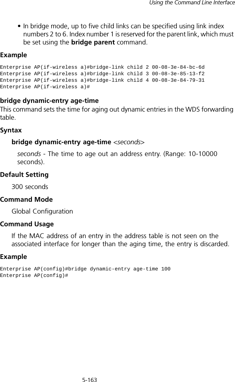 5-163Using the Command Line Interface• In bridge mode, up to five child links can be specified using link index numbers 2 to 6. Index number 1 is reserved for the parent link, which must be set using the bridge parent command.Example bridge dynamic-entry age-timeThis command sets the time for aging out dynamic entries in the WDS forwarding table.Syntaxbridge dynamic-entry age-time &lt;seconds&gt;seconds - The time to age out an address entry. (Range: 10-10000 seconds).Default Setting 300 secondsCommand Mode Global ConfigurationCommand Usage If the MAC address of an entry in the address table is not seen on the associated interface for longer than the aging time, the entry is discarded.Example Enterprise AP(if-wireless a)#bridge-link child 2 00-08-3e-84-bc-6dEnterprise AP(if-wireless a)#bridge-link child 3 00-08-3e-85-13-f2Enterprise AP(if-wireless a)#bridge-link child 4 00-08-3e-84-79-31Enterprise AP(if-wireless a)#Enterprise AP(config)#bridge dynamic-entry age-time 100Enterprise AP(config)#