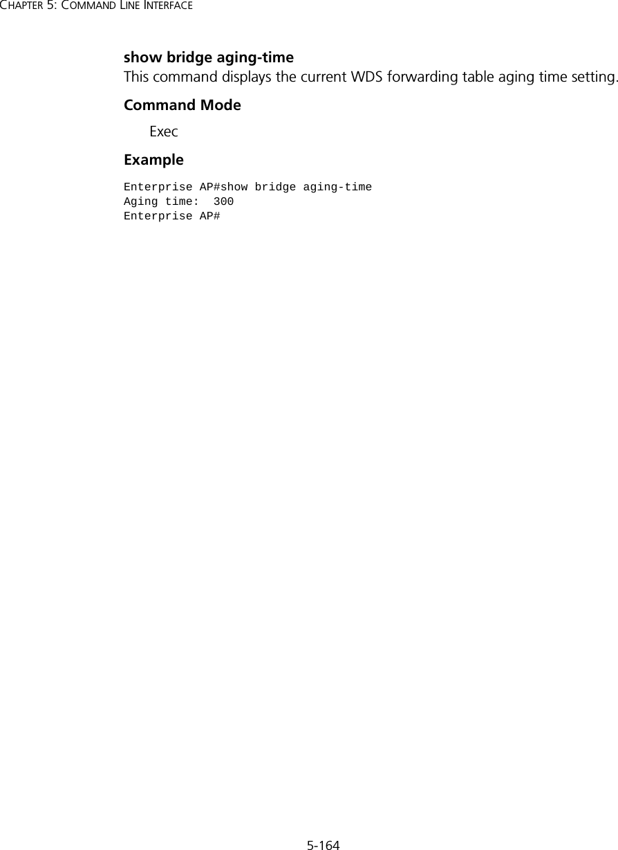 5-164CHAPTER 5: COMMAND LINE INTERFACEshow bridge aging-timeThis command displays the current WDS forwarding table aging time setting.Command Mode ExecExample Enterprise AP#show bridge aging-timeAging time:  300Enterprise AP#