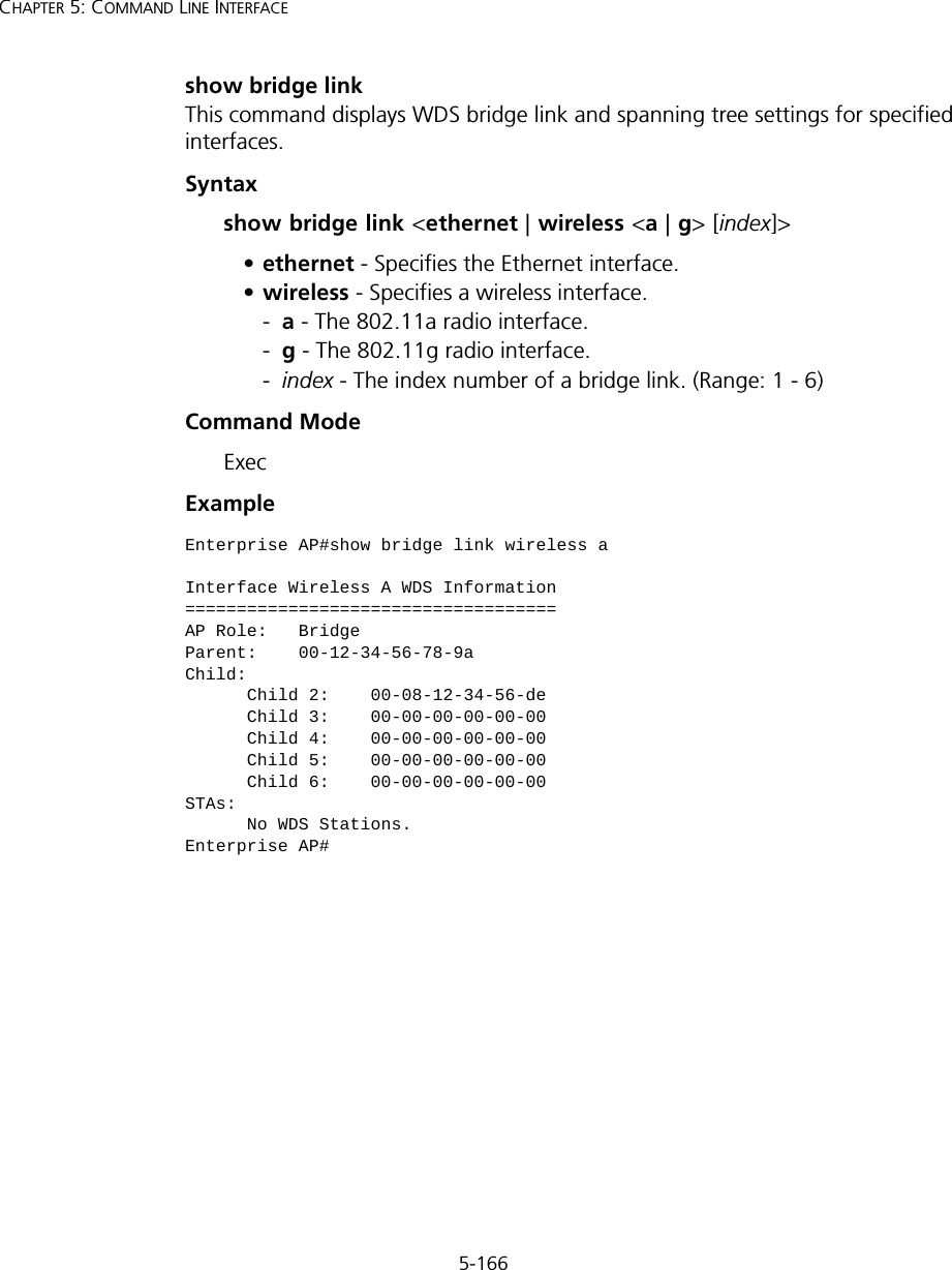 5-166CHAPTER 5: COMMAND LINE INTERFACEshow bridge linkThis command displays WDS bridge link and spanning tree settings for specified interfaces.Syntaxshow bridge link &lt;ethernet | wireless &lt;a | g&gt; [index]&gt;•ethernet - Specifies the Ethernet interface.•wireless - Specifies a wireless interface.-a - The 802.11a radio interface.-g - The 802.11g radio interface.-index - The index number of a bridge link. (Range: 1 - 6)Command Mode ExecExample Enterprise AP#show bridge link wireless aInterface Wireless A WDS Information====================================AP Role:   BridgeParent:    00-12-34-56-78-9aChild:      Child 2:    00-08-12-34-56-de      Child 3:    00-00-00-00-00-00      Child 4:    00-00-00-00-00-00      Child 5:    00-00-00-00-00-00      Child 6:    00-00-00-00-00-00STAs:      No WDS Stations.Enterprise AP#