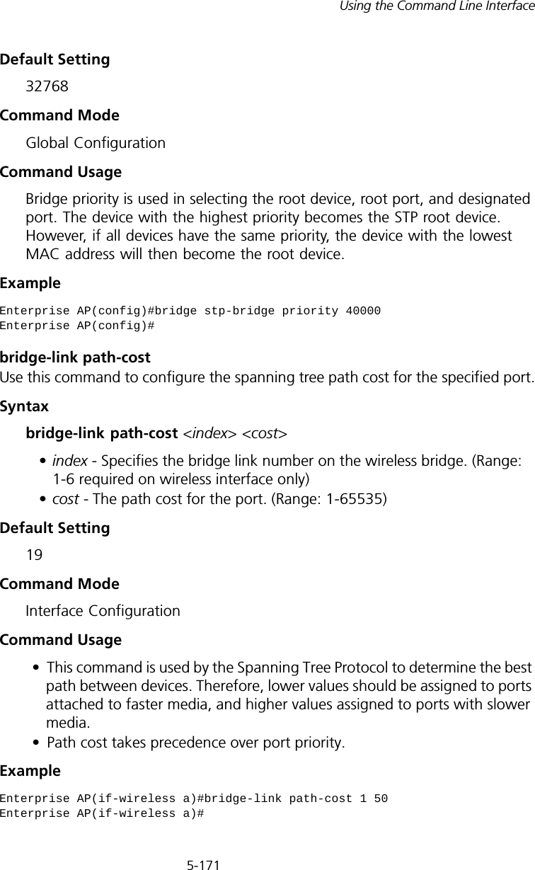 5-171Using the Command Line InterfaceDefault Setting 32768Command Mode Global ConfigurationCommand Usage Bridge priority is used in selecting the root device, root port, and designated port. The device with the highest priority becomes the STP root device. However, if all devices have the same priority, the device with the lowest MAC address will then become the root device. Example bridge-link path-costUse this command to configure the spanning tree path cost for the specified port.Syntax bridge-link path-cost &lt;index&gt; &lt;cost&gt; •index - Specifies the bridge link number on the wireless bridge. (Range: 1-6 required on wireless interface only)•cost - The path cost for the port. (Range: 1-65535)Default Setting 19Command Mode Interface ConfigurationCommand Usage • This command is used by the Spanning Tree Protocol to determine the best path between devices. Therefore, lower values should be assigned to ports attached to faster media, and higher values assigned to ports with slower media. • Path cost takes precedence over port priority.Example Enterprise AP(config)#bridge stp-bridge priority 40000Enterprise AP(config)#Enterprise AP(if-wireless a)#bridge-link path-cost 1 50Enterprise AP(if-wireless a)#