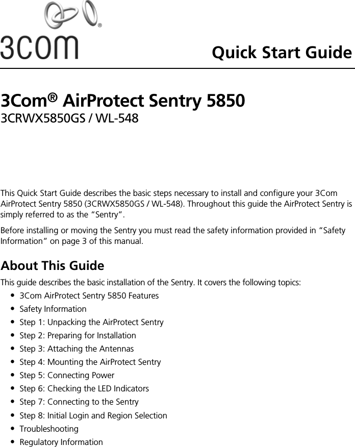 Quick Start Guide3Com® AirProtect Sentry 58503CRWX5850GS / WL-548This Quick Start Guide describes the basic steps necessary to install and configure your 3Com AirProtect Sentry 5850 (3CRWX5850GS / WL-548). Throughout this guide the AirProtect Sentry is simply referred to as the “Sentry”.Before installing or moving the Sentry you must read the safety information provided in “Safety Information” on page 3 of this manual.About This GuideThis guide describes the basic installation of the Sentry. It covers the following topics:•3Com AirProtect Sentry 5850 Features•Safety Information•Step 1: Unpacking the AirProtect Sentry•Step 2: Preparing for Installation•Step 3: Attaching the Antennas•Step 4: Mounting the AirProtect Sentry•Step 5: Connecting Power•Step 6: Checking the LED Indicators•Step 7: Connecting to the Sentry•Step 8: Initial Login and Region Selection•Troubleshooting•Regulatory Information