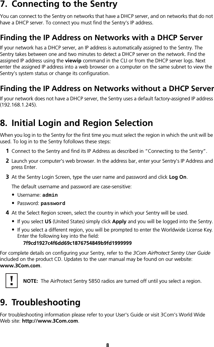 87. Connecting to the SentryYou can connect to the Sentry on networks that have a DHCP server, and on networks that do not have a DHCP server. To connect you must find the Sentry’s IP address.Finding the IP Address on Networks with a DHCP ServerIf your network has a DHCP server, an IP address is automatically assigned to the Sentry. The Sentry takes between one and two minutes to detect a DHCP server on the network. Find the assigned IP address using the viewip command in the CLI or from the DHCP server logs. Next enter the assigned IP address into a web browser on a computer on the same subnet to view the Sentry’s system status or change its configuration.Finding the IP Address on Networks without a DHCP ServerIf your network does not have a DHCP server, the Sentry uses a default factory-assigned IP address (192.168.1.245).8. Initial Login and Region SelectionWhen you log in to the Sentry for the first time you must select the region in which the unit will be used. To log in to the Sentry fofollows these steps:1Connect to the Sentry and find its IP Address as described in “Connecting to the Sentry”.2Launch your computer’s web browser. In the address bar, enter your Sentry’s IP Address and press Enter.3At the Sentry Login Screen, type the user name and password and click Log On.The default username and password are case-sensitive:•Username: admin•Password: password4At the Select Region screen, select the country in which your Sentry will be used.•If you select US (United States) simply click Apply and you will be logged into the Sentry.•If you select a different region, you will be prompted to enter the Worldwide License Key. Enter the following key into the field:7f9cd1927c4f6dd69c1876754849b9fd1999999For complete details on configuring your Sentry, refer to the 3Com AirProtect Sentry User Guide included on the product CD. Updates to the user manual may be found on our website: www.3Com.com. 9. TroubleshootingFor troubleshooting information please refer to your User&apos;s Guide or visit 3Com’s World Wide Web site: http://www.3Com.com. NOTE:  The AirProtect Sentry 5850 radios are turned off until you select a region.