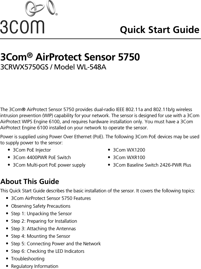 Quick Start Guide3Com® AirProtect Sensor 57503CRWX5750GS / Model WL-548AThe 3Com® AirProtect Sensor 5750 provides dual-radio IEEE 802.11a and 802.11b/g wireless intrusion prevention (WIP) capability for your network. The sensor is designed for use with a 3Com AirProtect WIPS Engine 6100, and requires hardware installation only. You must have a 3Com AirProtect Engine 6100 installed on your network to operate the sensor.Power is supplied using Power Over Ethernet (PoE). The following 3Com PoE devices may be used to supply power to the sensor: About This GuideThis Quick Start Guide describes the basic installation of the sensor. It covers the following topics:•3Com AirProtect Sensor 5750 Features•Observing Safety Precautions•Step 1: Unpacking the Sensor•Step 2: Preparing for Installation•Step 3: Attaching the Antennas•Step 4: Mounting the Sensor•Step 5: Connecting Power and the Network•Step 6: Checking the LED Indicators•Troubleshooting•Regulatory Information•3Com PoE Injector•3Com 4400PWR PoE Switch•3Com Multi-port PoE power supply•3Com WX1200•3Com WXR100•3Com Baseline Switch 2426-PWR Plus